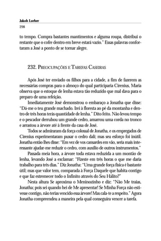 Jakob Lorber
298

to tempo. Compra bastantes mantimentos e alguma roupa, distribui o
restante que o cofre dentro em breve estará vazio.” Essas palavras confor-
taram a José a ponto de se tornar alegre.



      232. PREOCUPAÇÕES E TAREFAS CASEIRAS

      Após José ter enviado os filhos para a cidade, a fim de fazerem as
necessárias compras para o almoço do qual participaria Cirenius, Maria
observa que o estoque de lenha estava tão reduzido que mal dava para o
preparo de uma refeição.
      Imediatamente José demonstrou o embaraço a Jonatha que disse:
“Dá-me o teu grande machado. Irei à floresta ao pé da montanha e den-
tro de três horas terás quantidade de lenha.” Dito feito. Não levou tempo
e o pescador derrubou um grande cedro, amarrou uma corda no tronco
e arrastou a árvore até à frente da casa de José.
      Todos se admiraram da força colossal de Jonatha, e os empregados de
Cirenius experimentaram puxar o cedro dali; mas seu esforço foi inútil.
Jonatha então lhes disse: “Em vez de vos cansardes em vão, seria mais inte-
ressante ajudar-me reduzir o cedro, com auxílio de outros instrumentos.”
      Passada meia hora, a árvore toda estava reduzida a um montão de
lenha, levando José a exclamar: “Fizeste em três horas o que me daria
trabalho para três dias.” Diz Jonatha: “Uma grande força física é bastante
útil; mas que valor tem, comparada à Força Daquele que habita contigo
e que faz estremecer todo o Infinito através do Seu Hálito?”
      Nesta altura Se aproxima o Meninozinho e diz: “Não Me traias,
Jonatha; pois sei quando hei de Me apresentar! Se Minha Força não esti-
vesse contigo, não terias vencido essa árvore! Mas cala-te a respeito.” Agora
Jonatha compreendeu a maneira pela qual conseguira vencer a tarefa.
 
