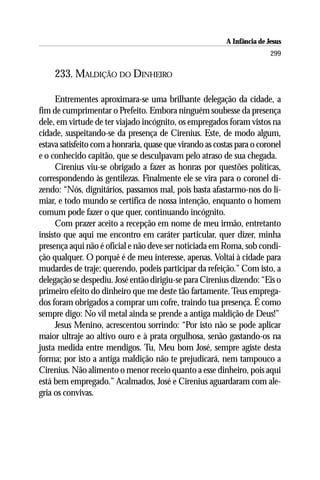 A Infância de Jesus
                                                                         299

     233. MALDIÇÃO DO DINHEIRO

     Entrementes aproximara-se uma brilhante delegação da cidade, a
fim de cumprimentar o Prefeito. Embora ninguém soubesse da presença
dele, em virtude de ter viajado incógnito, os empregados foram vistos na
cidade, suspeitando-se da presença de Cirenius. Este, de modo algum,
estava satisfeito com a honraria, quase que virando as costas para o coronel
e o conhecido capitão, que se desculpavam pelo atraso de sua chegada.
     Cirenius viu-se obrigado a fazer as honras por questões políticas,
correspondendo às gentilezas. Finalmente ele se vira para o coronel di-
zendo: “Nós, dignitários, passamos mal, pois basta afastarmo-nos do li-
miar, e todo mundo se certifica de nossa intenção, enquanto o homem
comum pode fazer o que quer, continuando incógnito.
     Com prazer aceito a recepção em nome de meu irmão, entretanto
insisto que aqui me encontro em caráter particular, quer dizer, minha
presença aqui não é oficial e não deve ser noticiada em Roma, sob condi-
ção qualquer. O porquê é de meu interesse, apenas. Voltai à cidade para
mudardes de traje; querendo, podeis participar da refeição.” Com isto, a
delegação se despediu. José então dirigiu-se para Cirenius dizendo: “Eis o
primeiro efeito do dinheiro que me deste tão fartamente. Teus emprega-
dos foram obrigados a comprar um cofre, traindo tua presença. É como
sempre digo: No vil metal ainda se prende a antiga maldição de Deus!”
     Jesus Menino, acrescentou sorrindo: “Por isto não se pode aplicar
maior ultraje ao altivo ouro e à prata orgulhosa, senão gastando-os na
justa medida entre mendigos. Tu, Meu bom José, sempre agiste desta
forma; por isto a antiga maldição não te prejudicará, nem tampouco a
Cirenius. Não alimento o menor receio quanto a esse dinheiro, pois aqui
está bem empregado.” Acalmados, José e Cirenius aguardaram com ale-
gria os convivas.
 
