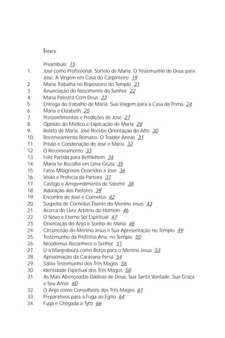 A Infância de Jesus
                                                                            3

      ÍNDICE

      Preâmbulo 15
1.    José como Profissional. Sorteio de Maria. O Testemunho de Deus para
      José. A Virgem em Casa do Carpinteiro 19
2.    Maria Trabalha no Reposteiro do Templo 21
3.    Anunciação do Nascimento do Senhor 22
4.    Maria Palestra Com Deus 23
5.    Entrega do trabalho de Maria. Sua Viagem para a Casa da Prima 24
6.    Maria e Elizabeth 25
7.    Pressentimentos e Predições de José 27
8.    Opinião do Médico e Explicação de Maria 28
9.    Relato de Maria. José Recebe Orientação do Alto 30
10.   Recenseamento Romano. O Traidor Annás 31
11.   Prisão e Condenação de José e Maria 32
12.   O Recenseamento 33
13.   Feliz Partida para Bethlehem 34
14.   Maria Se Recolhe em Uma Gruta 35
15.   Fatos Milagrosos Ocorridos a José 36
16.   Visão e Profecia da Parteira 37
17.   Castigo e Arrependimento de Salomé 38
18.   Adoração dos Pastores 39
19.   Encontro de José e Cornelius 42
20.   Suspeita de Cornelius Diante do Menino Jesus 43
21.   Acerca do Livre Arbítrio do Homem 46
22.   O Novo e Eterno Sol Espiritual 47
23.   Orientação do Anjo e Sonho de Maria 48
24.   Circuncisão do Menino Jesus e Sua Apresentação no Templo 49
25.   Testemunho da Profetisa Ana, no Templo 50
26.   Nicodemus Reconhece o Senhor 51
27.   U’a Manjedoura como Berço para o Menino Jesus 53
28.   Aproximação da Caravana Persa 54
29.   Sábio Testemunho dos Três Magos 56
30.   Identidade Espiritual dos Três Magos 58
31.   As Mais Abençoadas Dádivas de Deus: Sua Santa Vontade, Sua Graça
      e Seu Amor 60
32.   O Anjo como Conselheiro dos Três Magos 61
33.   Preparativos para a Fuga ao Egito 64
34.   Fuga e Chegada a Tyro 66
 