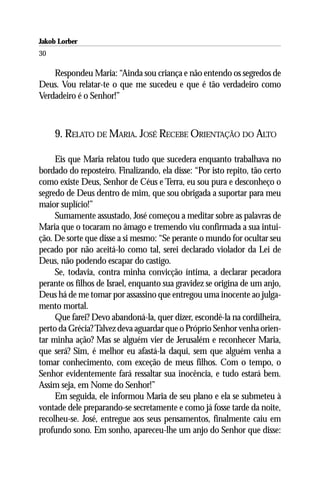 Jakob Lorber
30

    Respondeu Maria: “Ainda sou criança e não entendo os segredos de
Deus. Vou relatar-te o que me sucedeu e que é tão verdadeiro como
Verdadeiro é o Senhor!”



     9. RELATO DE MARIA. JOSÉ RECEBE ORIENTAÇÃO DO ALTO

     Eis que Maria relatou tudo que sucedera enquanto trabalhava no
bordado do reposteiro. Finalizando, ela disse: “Por isto repito, tão certo
como existe Deus, Senhor de Céus e Terra, eu sou pura e desconheço o
segredo de Deus dentro de mim, que sou obrigada a suportar para meu
maior suplício!”
     Sumamente assustado, José começou a meditar sobre as palavras de
Maria que o tocaram no âmago e tremendo viu confirmada a sua intui-
ção. De sorte que disse a si mesmo: “Se perante o mundo for ocultar seu
pecado por não aceitá-lo como tal, serei declarado violador da Lei de
Deus, não podendo escapar do castigo.
     Se, todavia, contra minha convicção íntima, a declarar pecadora
perante os filhos de Israel, enquanto sua gravidez se origina de um anjo,
Deus há de me tomar por assassino que entregou uma inocente ao julga-
mento mortal.
     Que farei? Devo abandoná-la, quer dizer, escondê-la na cordilheira,
perto da Grécia? Talvez deva aguardar que o Próprio Senhor venha orien-
tar minha ação? Mas se alguém vier de Jerusalém e reconhecer Maria,
que será? Sim, é melhor eu afastá-la daqui, sem que alguém venha a
tomar conhecimento, com exceção de meus filhos. Com o tempo, o
Senhor evidentemente fará ressaltar sua inocência, e tudo estará bem.
Assim seja, em Nome do Senhor!”
     Em seguida, ele informou Maria de seu plano e ela se submeteu à
vontade dele preparando-se secretamente e como já fosse tarde da noite,
recolheu-se. José, entregue aos seus pensamentos, finalmente caiu em
profundo sono. Em sonho, apareceu-lhe um anjo do Senhor que disse:
 