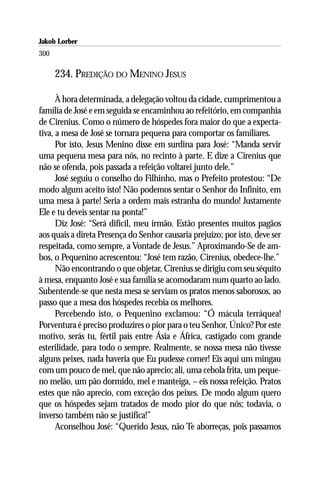 Jakob Lorber
300

      234. PREDIÇÃO DO MENINO JESUS

      À hora determinada, a delegação voltou da cidade, cumprimentou a
família de José e em seguida se encaminhou ao refeitório, em companhia
de Cirenius. Como o número de hóspedes fora maior do que a expecta-
tiva, a mesa de José se tornara pequena para comportar os familiares.
      Por isto, Jesus Menino disse em surdina para José: “Manda servir
uma pequena mesa para nós, no recinto à parte. E dize a Cirenius que
não se ofenda, pois passada a refeição voltarei junto dele.”
      José seguiu o conselho do Filhinho, mas o Prefeito protestou: “De
modo algum aceito isto! Não podemos sentar o Senhor do Infinito, em
uma mesa à parte! Seria a ordem mais estranha do mundo! Justamente
Ele e tu deveis sentar na ponta!”
      Diz José: “Será difícil, meu irmão. Estão presentes muitos pagãos
aos quais a direta Presença do Senhor causaria prejuízo; por isto, deve ser
respeitada, como sempre, a Vontade de Jesus.” Aproximando-Se de am-
bos, o Pequenino acrescentou: “José tem razão, Cirenius, obedece-lhe.”
      Não encontrando o que objetar, Cirenius se dirigiu com seu séquito
à mesa, enquanto José e sua família se acomodaram num quarto ao lado.
Subentende-se que nesta mesa se serviam os pratos menos saborosos, ao
passo que a mesa dos hóspedes recebia os melhores.
      Percebendo isto, o Pequenino exclamou: “Ó mácula terráquea!
Porventura é preciso produzires o pior para o teu Senhor, Único? Por este
motivo, serás tu, fértil país entre Ásia e África, castigado com grande
esterilidade, para todo o sempre. Realmente, se nossa mesa não tivesse
alguns peixes, nada haveria que Eu pudesse comer! Eis aqui um mingau
com um pouco de mel, que não aprecio; ali, uma cebola frita, um peque-
no melão, um pão dormido, mel e manteiga, – eis nossa refeição. Pratos
estes que não aprecio, com exceção dos peixes. De modo algum quero
que os hóspedes sejam tratados de modo pior do que nós; todavia, o
inverso também não se justifica!”
      Aconselhou José: “Querido Jesus, não Te aborreças, pois passamos
 