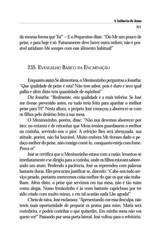 A Infância de Jesus
                                                                        301

da mesma forma que Tu!” – E o Pequenino disse: “Dá-Me um pouco de
peixe, e para hoje é só. Futuramente deve haver outra ordem; não é pos-
sível satisfazer-Me sempre com esse alimento habitual!”



    235. EVANGELHO BÁSICO DA ENCARNAÇÃO

      Enquanto assim Se alimentava, o Meninozinho perguntou a Jonatha:
“Que qualidade de peixe é esta? Não tem sabor, pois é duro e seco qual
palha e além disto tem quantidade de espinhos!”
      Diz Jonatha: “Realmente, esta qualidade é a mais inferior. Se José
me tivesse prevenido antes, eu tudo teria feito para apanhar o melhor
peixe para Ti!” Nesta altura, o próprio José começou a aborrecer-se com
os filhos pelo desleixo feito à sua mesa.
      O Meninozinho, porém, disse: “Não nos devemos aborrecer por
isto; no entanto é de estranhar que Meus irmãos guardassem o melhor
na cozinha, servindo-nos o pior. A refeição lhes será abençoada, sua
atitude, porém, não foi louvável. Muito embora Me tivesses dado o pe-
daço melhor do peixe, não consigo comê-lo, conquanto esteja com fome.
Prova-o!”
      José se certifica que o Meninozinho estava com a razão, levantou-se
imediatamente e se dirigiu para a cozinha, onde os filhos estavam sabore-
ando um atum. Perdendo a paciência, José os repreendeu com palavras
bastante duras. Eles procuram justificar-se, dizendo: “Cabe-nos todo ser-
viço pesado, portanto merecemos coisa melhor do que os que não traba-
lham. Além disto, o peixe que servimos em tua mesa, não é tão ruim
como alegas. Nosso Irmãozinho é às vezes bastante caprichoso por ter
sido criado com muito mimo, e em tal ocasião nada Lhe agrada!”
      Cheio de raiva, José exclamou: “Apresentando-me essa desculpa, não
tereis mais oportunidade de preparar os pratos para mim. Maria será
cozinheira, e podeis cozinhar o que quiserdes. Em minha mesa não vos
quero ver!” Passando por uma porta lateral, José voltou para o refeitório.
 