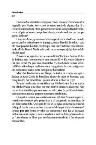 Jakob Lorber
302

      Eis que o Meninozinho começou a chorar e soluçar. Naturalmente é
inquirido por Maria, José e Jacó, se estava sentindo alguma dor. E o
Pequenino respondeu: “José, porventura se torna tão agradável demons-
trar a própria soberania, aos pobres e fracos, condenando-os por um pe-
queno desleixo?
      Observa a Mim, quantos cozinheiros péssimos tenho Eu no mundo
que teriam Me deixado morrer à míngua, sendo Eu o Pai de todos, – caso
isto fosse possível! Existem muitos que nem querem tomar conhecimen-
to de Minha Pessoa! Ainda assim, não os procuro para julgá-los em Mi-
nha Ira justa!
      Porventura é agradável ser-se um anfitrião? Eu Sou o Senhor Único
do Infinito, não havendo outro para sempre! E vê, Eu, vosso Criador e
Pai, quis tornar-Me qual fraca criancinha, retendo Minha eterna e infini-
ta Glória, a fim de que pudésseis sentir repugnância de vosso antigo espí-
rito dominador diante deste exemplo de humildade!
      Mas não! Precisamente no Tempo de todos os tempos em que o
Senhor de toda Glória Se humilhou diante de todos os homens, para
conquistá-los por esta atitude, querem eles ser senhores e reger.
      Sei que condenaste os teus filhos por Minha Causa. Mas se aceitas
em Minha Pessoa, o Senhor, por que motivo tomaste a dianteira? Não
nos sentimos infelizes por nos terem servido peixe de qualidade inferior,
pois podemos mandar preparar um outro a toda hora.
      Os quatro rapazes são as criaturas mais infelizes do mundo por te-
rem sido condenados pelo progenitor, e tal castigo não está na altura de
um desleixo tão fútil. Que seria de vós, se Eu agisse convosco da maneira
pela qual tratais vossos irmãos, tornando-Me impaciente e intolerante?
Ignoras por que fomos servidos tão parcamente; mas Eu sei da razão.
Retira tua condenação, e Jacó te revelará o motivo deste péssimo almo-
ço.” José chama os filhos para confessarem o seu delito a fim de poder
perdoar-lhes.
 