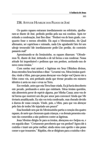 A Infância de Jesus
                                                                         303

    236. ATITUDE HUMILDE DOS FILHOS DE JOSÉ

      Os quatro rapazes entraram imediatamente no refeitório, ajoelha-
ram-se diante de José, pedindo perdão pela sua má conduta. Após ter
retirado a condenação, José lhes disse: “Perdoei-vos de bom grado, con-
quanto fosse o menos ofendido. Eis aqui o Meninozinho, do Qual
afirmastes, ser caprichoso e mimado, nada Lhe agradando! Isto foi um
ultraje tremendo! Ide imediatamente pedir-Lhe perdão, do contrário
passareis mal!”
      Aproximando-se do Irmãozinho, os rapazes disseram: “Ofende-
mos-Te, diante de José, irritando-o de tal forma a nos condenar. Nossa
atitude foi imperdoável e pedimos que nos perdoes, aceitando-nos de
novo como irmãos.”
      Com sorriso mui amável, e lágrimas em Seus Olhinhos divinos,
Jesus estendeu Seus bracinhos e disse: “Levantai-vos, Meus irmãos queri-
dos, vinde a Mim, para que possa abençoar-vos e beijar-vos! Quem vier a
Mim como vós, será perdoado ainda que tivesse pecados em número
idêntico à areia no mar e ervas na Terra.
      Em verdade, antes que esta Terra fosse criada, Eu já havia descoberto
este pecado, perdoando-o antes que existísseis. Meus irmãos queridos,
não alimenteis pavor de espécie alguma, por Minha Causa; amo-vos de
tal forma que morrerei um dia por amor para convosco! Ainda que Me
tivésseis amaldiçoado, Eu não vos teria condenado, mas chorado devido
à dureza de vosso coração. Vinde, pois, a Mim, para que vos abençoe
pelo fato de terdes Me injuriado um pouco!”
      Essa bondade sem par do Meninozinho partiu o coração dos quatro
rapazes, de sorte que choravam quais crianças, e os demais presentes esta-
vam tão comovidos a não poderem conter as lágrimas.
      Jesus Menino dirigiu-Se para os irmãos, abençoou-os e beijou-os, e
em seguida disse: “Certamente percebereis que vos perdoei? Agora ide à
cozinha e trazei um peixe melhor; ainda estou com apetite e não posso
comer o que trouxestes.” Rápidos, eles se dirigiram para a cozinha e den-
 