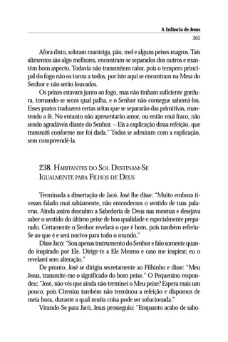 A Infância de Jesus
                                                                       305

     Afora disto, sobram manteiga, pão, mel e alguns peixes magros. Tais
alimentos são algo melhores, encontram-se separados dos outros e man-
têm bom aspecto. Todavia não transmitem calor, pois o tempero princi-
pal do fogo não os tocou a todos, por isto aqui se encontram na Mesa do
Senhor e não serão louvados.
     Os peixes estavam junto ao fogo, mas não tinham suficiente gordu-
ra, tornando-se secos qual palha, e o Senhor não consegue saboreá-los.
Esses pratos traduzem certas seitas que se separarão das primitivas, man-
tendo a fé. No entanto não apresentarão amor, ou então mui fraco, não
sendo agradáveis diante do Senhor. – Eis a explicação dessa refeição, que
transmiti conforme me foi dada.” Todos se admiram com a explicação,
sem compreendê-la.



    238. HABITANTES DO SOL DESTINAM-SE
    IGUALMENTE PARA FILHOS DE DEUS

     Terminada a dissertação de Jacó, José lhe disse: “Muito embora ti-
vesses falado mui sabiamente, não entendemos o sentido de tuas pala-
vras. Ainda assim descubro a Sabedoria de Deus nas mesmas e desejava
saber o sentido do último peixe de boa qualidade e especialmente prepa-
rado. Certamente o Senhor revelará o que é bom, pois também referiu-
Se ao que é e será nocivo para todo o mundo.”
     Disse Jacó: “Sou apenas instrumento do Senhor e falo somente quan-
do inspirado por Ele. Dirige-te a Ele Mesmo e caso me inspirar, eu o
revelarei sem alteração.”
     De pronto, José se dirigiu secretamente ao Filhinho e disse: “Meu
Jesus, transmite-me o significado do bom peixe.” O Pequenino respon-
deu: “José, não vês que ainda não terminei o Meu peixe? Espera mais um
pouco, pois Cirenius também não terminou a refeição e dispomos de
meia hora, durante a qual muita coisa pode ser solucionada.”
     Virando-Se para Jacó, Jesus prosseguiu: “Enquanto acabo de sabo-
 