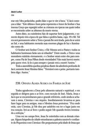 Jakob Lorber
306

rear este Meu pedacinho, podes falar o que te vier à boca.” E Jacó come-
çou a falar: “Este último e bom peixe representa o Amor do Senhor e Sua
imensa Graça que espargirá sobre as criaturas em épocas nas quais todos
se encontrarão sobre os abismos da morte eterna.
     Antes disto, os cozinheiros hão de suportar forte julgamento, e so-
mente depois virá a época de que falou o profeta Isaías, caps. 19 e 66. Tal
era será permanente sobre a Terra e jamais lhe será tirada, pois ela se unirá
ao Sol, e seus habitantes morarão suas enormes plagas de luz e ilumina-
rão como ele.
     O Senhor será Senhor Único, e Ele Mesmo será o Pastor e todos os
habitantes luminosos farão um só rebanho!” Deste modo, a Terra e seus
moradores existirão eternamente, e o Senhor estará entre eles para sem-
pre, como Pai de Seus Filhos desde eternidades! Não mais haverá morte;
pois quem viver, fa-lo-á para sempre e jamais verá a morte! Amém.”
     Toda a assembléia quedou perplexa diante da sabedoria profunda de
Jacó; somente Jesus Menino falou: “Terminei com o peixe, portanto tam-
bém digo: Amém.”



      239. OPINIÃO ALHEIA ACERCA DA FAMÍLIA DE JOSÉ

     Todos agradecem a Deus pelo alimento natural e espiritual, e em
seguida se dirigem para o ar livre, com exceção de José, Maria, Jesus e
Jacó que se encaminharam para o grande refeitório, onde ainda se acha-
vam à mesa, Cirenius e seu séquito. Imediatamente levantou-se para
fazer lugar para os amigos, mas o Menino Jesus protestou: “Fica onde
estás, caro Cirenius, já Me dou por satisfeito em ter o lugar justo em
teu coração. Irei ao ar livre e podes seguir-Me quando tiveres termina-
do a refeição.”
     Uma vez no campo livre, Jesus Se entretinha com as demais crian-
ças. Alguns hóspedes da cidade estranharam a palestra razoável e confian-
te do Pequenino com Cirenius e lhe perguntaram pela idade de Jesus que
 