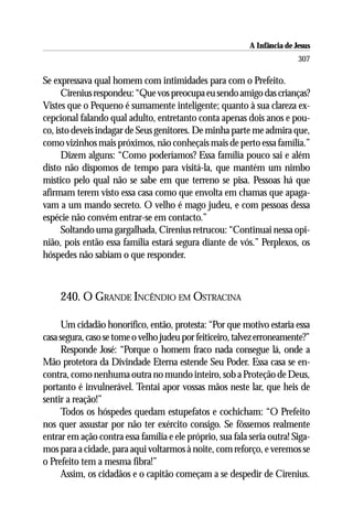 A Infância de Jesus
                                                                          307

Se expressava qual homem com intimidades para com o Prefeito.
      Cirenius respondeu: “Que vos preocupa eu sendo amigo das crianças?
Vistes que o Pequeno é sumamente inteligente; quanto à sua clareza ex-
cepcional falando qual adulto, entretanto conta apenas dois anos e pou-
co, isto deveis indagar de Seus genitores. De minha parte me admira que,
como vizinhos mais próximos, não conheçais mais de perto essa família.”
      Dizem alguns: “Como poderíamos? Essa família pouco sai e além
disto não dispomos de tempo para visitá-la, que mantém um nimbo
místico pelo qual não se sabe em que terreno se pisa. Pessoas há que
afirmam terem visto essa casa como que envolta em chamas que apaga-
vam a um mando secreto. O velho é mago judeu, e com pessoas dessa
espécie não convém entrar-se em contacto.”
      Soltando uma gargalhada, Cirenius retrucou: “Continuai nessa opi-
nião, pois então essa família estará segura diante de vós.” Perplexos, os
hóspedes não sabiam o que responder.



     240. O GRANDE INCÊNDIO EM OSTRACINA

      Um cidadão honorífico, então, protesta: “Por que motivo estaria essa
casa segura, caso se tome o velho judeu por feiticeiro, talvez erroneamente?”
      Responde José: “Porque o homem fraco nada consegue lá, onde a
Mão protetora da Divindade Eterna estende Seu Poder. Essa casa se en-
contra, como nenhuma outra no mundo inteiro, sob a Proteção de Deus,
portanto é invulnerável. Tentai apor vossas mãos neste lar, que heis de
sentir a reação!”
      Todos os hóspedes quedam estupefatos e cochicham: “O Prefeito
nos quer assustar por não ter exército consigo. Se fôssemos realmente
entrar em ação contra essa família e ele próprio, sua fala seria outra! Siga-
mos para a cidade, para aqui voltarmos à noite, com reforço, e veremos se
o Prefeito tem a mesma fibra!”
      Assim, os cidadãos e o capitão começam a se despedir de Cirenius.
 