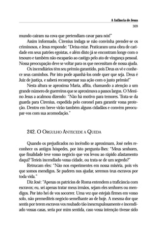 A Infância de Jesus
                                                                       309

mundo caíram na cova que pretendiam cavar para nós!”
     Assim informado, Cirenius indaga se não convinha prender-se os
criminosos, e Jesus responde: “Deixa estar. Praticaram uma obra de cari-
dade em seus patrões egoístas, e além disto já se encontram longe com o
tesouro e também não escaparão ao castigo pelo ato de vingança pessoal.
Nossa preocupação deve se voltar para os que necessitam de nossa ajuda.
     Os incendiários têm seu prêmio garantido, pois Deus os vê e conhe-
ce seus caminhos. Por isto pode apanhá-los onde quer que seja. Deus é
Juiz de justiça, e saberá recompensar sua ação com o justo prêmio!”
     Nesta altura se aproxima Maria, aflita, chamando a atenção a um
grande número de guerreiros que se aproximava a passos largos. O Meni-
no Jesus a acalmou dizendo: “Não há motivo para temores. Trata-se da
guarda para Cirenius, expedida pelo coronel para garantir vossa prote-
ção. Dentro em breve virão também alguns cidadãos e convém preocu-
par-vos com sua acomodação.”



    242. O ORGULHO ANTECEDE A QUEDA

     Quando os prejudicados no incêndio se aproximam, José neles re-
conhece os antigos hóspedes, por isto pergunta-lhes: “Meus senhores,
que finalidade teve vosso negócio que vos levou ao rápido afastamento
daqui? Teríeis incendiado vossa cidade, ou trata-se de um segredo?”
     Retrucam eles: “Não nos experimentes em nossa miséria, pois vês
que somos mendigos. Se puderes nos ajudar, seremos teus escravos por
toda vida.”
     Diz José: “Apenas os patrícios de Roma entendem a traficância com
escravos; eu, sei apenas tratar meus irmãos, sejam eles senhores ou men-
digos. Por isto hei de vos socorrer. Uma vez que estejais firmes em vosso
solo, não premediteis negócio semelhante ao de hoje. A mesma dor que
sentis por terem escravos vos roubado tão inescrupulosamente e incendi-
ado vossas casas, seria por mim sentida, caso vossa intenção tivesse sido
 