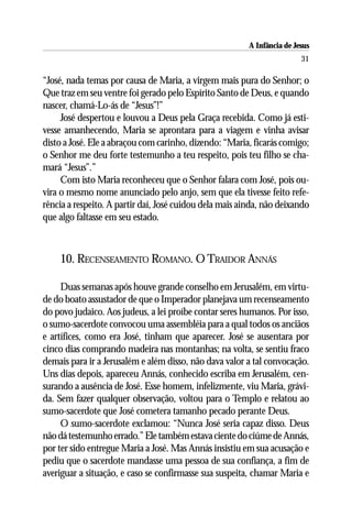 A Infância de Jesus
                                                                         31

“José, nada temas por causa de Maria, a virgem mais pura do Senhor; o
Que traz em seu ventre foi gerado pelo Espírito Santo de Deus, e quando
nascer, chamá-Lo-ás de “Jesus”!”
     José despertou e louvou a Deus pela Graça recebida. Como já esti-
vesse amanhecendo, Maria se aprontara para a viagem e vinha avisar
disto a José. Ele a abraçou com carinho, dizendo: “Maria, ficarás comigo;
o Senhor me deu forte testemunho a teu respeito, pois teu filho se cha-
mará “Jesus”.”
     Com isto Maria reconheceu que o Senhor falara com José, pois ou-
vira o mesmo nome anunciado pelo anjo, sem que ela tivesse feito refe-
rência a respeito. A partir daí, José cuidou dela mais ainda, não deixando
que algo faltasse em seu estado.



    10. RECENSEAMENTO ROMANO. O TRAIDOR ANNÁS

     Duas semanas após houve grande conselho em Jerusalém, em virtu-
de do boato assustador de que o Imperador planejava um recenseamento
do povo judaico. Aos judeus, a lei proíbe contar seres humanos. Por isso,
o sumo-sacerdote convocou uma assembléia para a qual todos os anciãos
e artífices, como era José, tinham que aparecer. José se ausentara por
cinco dias comprando madeira nas montanhas; na volta, se sentiu fraco
demais para ir a Jerusalém e além disso, não dava valor a tal convocação.
Uns dias depois, apareceu Annás, conhecido escriba em Jerusalém, cen-
surando a ausência de José. Esse homem, infelizmente, viu Maria, grávi-
da. Sem fazer qualquer observação, voltou para o Templo e relatou ao
sumo-sacerdote que José cometera tamanho pecado perante Deus.
     O sumo-sacerdote exclamou: “Nunca José seria capaz disso. Deus
não dá testemunho errado.” Ele também estava ciente do ciúme de Annás,
por ter sido entregue Maria a José. Mas Annás insistiu em sua acusação e
pediu que o sacerdote mandasse uma pessoa de sua confiança, a fim de
averiguar a situação, e caso se confirmasse sua suspeita, chamar Maria e
 