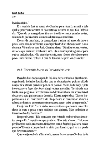 Jakob Lorber
310

levada a efeito.”
     Em seguida, José se acerca de Cirenius para saber da maneira pela
qual se poderiam socorrer os necessitados, de uma só vez. E o Prefeito
diz: “Quando os carregadores tiverem trazido os meus grandes cofres,
veremos de que maneira faremos a distribuição necessária.”
     Decorrida uma hora, os carregadores traziam mil sacos de ouro e
prata. Cada saco de dez libras se compunha de duas libras de ouro e oito
de prata. Virando-se para José, Cirenius disse: “Distribui-os entre estes,
de sorte que cada um receba um saco. Os restantes podes guardar para
outros prejudicados. Não estarei presente, para não ser descoberto pelo
povo. Entrementes, voltarei à casa de Jonatha e espero ver-te à noite.”



      243. EFICIENTE AMOR AO PRÓXIMO DE JOSÉ

     Passadas duas horas do por do Sol, José havia iniciado a distribuição,
organizando inclusive localidades para os desabrigados, pois na cidade
ninguém se atrevia pernoitar por causa do mau cheiro da fumaça e pela
incerteza se o fogo não fosse atingir outras moradias. Terminada essa
tarefa, José perguntou secretamente ao Meninozinho se era aconselhável
deixar-se a casa para procurar Jonatha. E Jesus respondeu: “Que te im-
porta a casa e seu conteúdo? Tudo isto pertence ao comprador. Vamos à
cabana de Jonatha que certamente preparou algum peixe bom para nós.”
     Conjetura José: “Tens razão, mas considera que temos um cofre
cheio de ouro e prata, e um estábulo com animais. Não poderiam se
tornar roubo dos hóspedes?”
     Responde Jesus: “Fala com Jacó, que entende melhor desses assun-
tos do que Eu.” Repetindo a pergunta ao filho, este afirmou: “Pai, caso
perdêssemos tudo, entretanto, ficássemos com o Senhor, qual seria nosso
prejuízo? Ele nos acompanhará na visita para Jonatha; qual seria a perda
que deveríamos temer?
     Que te seja roubada a Terra toda, mas se ficares com o Senhor, terás
 