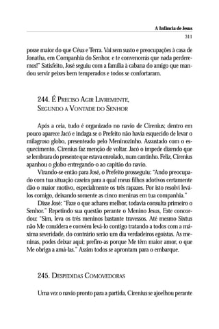 A Infância de Jesus
                                                                        311

posse maior do que Céus e Terra. Vai sem susto e preocupações à casa de
Jonatha, em Companhia do Senhor, e te convencerás que nada perdere-
mos!” Satisfeito, José seguiu com a família à cabana do amigo que man-
dou servir peixes bem temperados e todos se confortaram.



    244. É PRECISO AGIR LIVREMENTE,
    SEGUNDO A VONTADE DO SENHOR

     Após a ceia, tudo é organizado no navio de Cirenius; dentro em
pouco aparece Jacó e indaga se o Prefeito não havia esquecido de levar o
milagroso globo, presenteado pelo Meninozinho. Assustado com o es-
quecimento, Cirenius faz menção de voltar. Jacó o impede dizendo que
se lembrara do presente que estava enrolado, num cantinho. Feliz, Cirenius
apanhou o globo entregando-o ao capitão do navio.
     Virando-se então para José, o Prefeito prosseguiu: “Ando preocupa-
do com tua situação caseira para a qual meus filhos adotivos certamente
dão o maior motivo, especialmente os três rapazes. Por isto resolvi levá-
los comigo, deixando somente as cinco meninas em tua companhia.”
     Disse José: “Faze o que achares melhor, todavia consulta primeiro o
Senhor.” Repetindo sua questão perante o Menino Jesus, Este concor-
dou: “Sim, leva os três meninos bastante travessos. Até mesmo Sixtus
não Me considera e convém levá-lo contigo tratando a todos com a má-
xima severidade, do contrário serão um dia verdadeiros egoístas. As me-
ninas, podes deixar aqui; prefiro-as porque Me têm maior amor, o que
Me obriga a amá-las.” Assim todos se aprontam para o embarque.



    245. DESPEDIDAS COMOVEDORAS

    Uma vez o navio pronto para a partida, Cirenius se ajoelhou perante
 