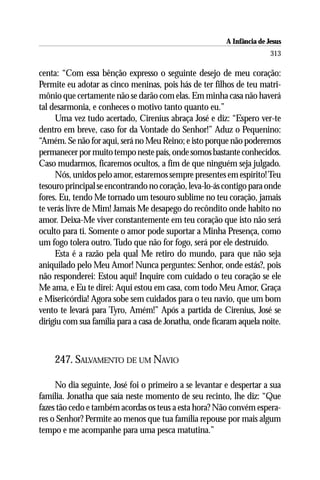 A Infância de Jesus
                                                                        313

centa: “Com essa bênção expresso o seguinte desejo de meu coração:
Permite eu adotar as cinco meninas, pois hás de ter filhos de teu matri-
mônio que certamente não se darão com elas. Em minha casa não haverá
tal desarmonia, e conheces o motivo tanto quanto eu.”
     Uma vez tudo acertado, Cirenius abraça José e diz: “Espero ver-te
dentro em breve, caso for da Vontade do Senhor!” Aduz o Pequenino:
“Amém. Se não for aqui, será no Meu Reino; e isto porque não poderemos
permanecer por muito tempo neste país, onde somos bastante conhecidos.
Caso mudarmos, ficaremos ocultos, a fim de que ninguém seja julgado.
     Nós, unidos pelo amor, estaremos sempre presentes em espírito! Teu
tesouro principal se encontrando no coração, leva-lo-ás contigo para onde
fores. Eu, tendo Me tornado um tesouro sublime no teu coração, jamais
te verás livre de Mim! Jamais Me desapego do recôndito onde habito no
amor. Deixa-Me viver constantemente em teu coração que isto não será
oculto para ti. Somente o amor pode suportar a Minha Presença, como
um fogo tolera outro. Tudo que não for fogo, será por ele destruído.
     Esta é a razão pela qual Me retiro do mundo, para que não seja
aniquilado pelo Meu Amor! Nunca perguntes: Senhor, onde estás?, pois
não responderei: Estou aqui! Inquire com cuidado o teu coração se ele
Me ama, e Eu te direi: Aqui estou em casa, com todo Meu Amor, Graça
e Misericórdia! Agora sobe sem cuidados para o teu navio, que um bom
vento te levará para Tyro, Amém!” Após a partida de Cirenius, José se
dirigiu com sua família para a casa de Jonatha, onde ficaram aquela noite.



    247. SALVAMENTO DE UM NAVIO

     No dia seguinte, José foi o primeiro a se levantar e despertar a sua
família. Jonatha que saía neste momento de seu recinto, lhe diz: “Que
fazes tão cedo e também acordas os teus a esta hora? Não convém espera-
res o Senhor? Permite ao menos que tua família repouse por mais algum
tempo e me acompanhe para uma pesca matutina.”
 
