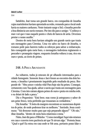 Jakob Lorber
314

     Satisfeito, José toma um grande barco, em companhia de Jonatha
cujos marinheiros haviam aprontado as redes, remando para o local onde
havia os maiores cardumes. Neste instante surge o Sol, e Jonatha percebe
a boa distância um navio romano. Por isto diz para o amigo: “Conheço o
mar e sei que é raso naquele ponto e cheio de bancos de areia. Devemos
prestar o nosso auxilio.”
     Dentro de meia hora haviam atingido um grande navio que trazia
um mensageiro para Cirenius. Uma vez salvo no barco de Jonatha, o
romano pede para fazerem todos os esforços para salvar a embarcação.
Isto conseguido após meia hora, o mensageiro indenizou regiamente o
pescador e prosseguiu viagem, enquanto Jonatha voltava à casa, rico em
ouro e prata, ao invés de peixes.



      248. A PESCA ABUNDANTE

     Ao voltarem, todos já estavam de pé olhando interessados para a
cidade fumegante. Somente Jesus e Jacó foram ao encontro dos dois ho-
mens, e Jonatha é prontamente inquirido pelo resultado da pesca. Res-
ponde ele: “Meu amor e minha vida! Para hoje não há peixes. Consegui,
certamente com Tua ajuda, salvar o navio que trazia um mensageiro para
Cirenius. Com isto caíram alguns peixes de ouro e prata em minha rede,
e eu deixei de lado a pesca.”
     Diz o Pequenino: “Está bem; mas como já antegozava o sabor de
um peixe fresco, teria preferido que trouxesses os verdadeiros.”
     Diz Jonatha: “À beira da margem encontram-se numerosos depósi-
tos de peixe, de onde podemos tirar os melhores.” Sorrindo, Jesus conti-
nuou: “Vai demorar muito para que seja preparado algum?” “Oh não,”
disse Jonatha, “dentro de meia hora estaremos à mesa.”
     Nisto, José diz para o Filhinho: “Como mendigas! Aqui não estamos
em casa e convém teres paciência até que Te sirvam algo.” Protesta Jesus:
“Qual o quê! Eu estou em casa onde se Me ama, portanto posso falar o
 
