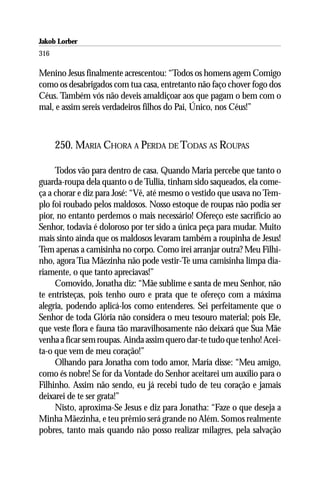 Jakob Lorber
316

Menino Jesus finalmente acrescentou: “Todos os homens agem Comigo
como os desabrigados com tua casa, entretanto não faço chover fogo dos
Céus. Também vós não deveis amaldiçoar aos que pagam o bem com o
mal, e assim sereis verdadeiros filhos do Pai, Único, nos Céus!”



      250. MARIA CHORA A PERDA DE TODAS AS ROUPAS

     Todos vão para dentro de casa. Quando Maria percebe que tanto o
guarda-roupa dela quanto o de Tullia, tinham sido saqueados, ela come-
ça a chorar e diz para José: “Vê, até mesmo o vestido que usava no Tem-
plo foi roubado pelos maldosos. Nosso estoque de roupas não podia ser
pior, no entanto perdemos o mais necessário! Ofereço este sacrifício ao
Senhor, todavia é doloroso por ter sido a única peça para mudar. Muito
mais sinto ainda que os maldosos levaram também a roupinha de Jesus!
Tem apenas a camisinha no corpo. Como irei arranjar outra? Meu Filhi-
nho, agora Tua Mãezinha não pode vestir-Te uma camisinha limpa dia-
riamente, o que tanto apreciavas!”
     Comovido, Jonatha diz: “Mãe sublime e santa de meu Senhor, não
te entristeças, pois tenho ouro e prata que te ofereço com a máxima
alegria, podendo aplicá-los como entenderes. Sei perfeitamente que o
Senhor de toda Glória não considera o meu tesouro material; pois Ele,
que veste flora e fauna tão maravilhosamente não deixará que Sua Mãe
venha a ficar sem roupas. Ainda assim quero dar-te tudo que tenho! Acei-
ta-o que vem de meu coração!”
     Olhando para Jonatha com todo amor, Maria disse: “Meu amigo,
como és nobre! Se for da Vontade do Senhor aceitarei um auxílio para o
Filhinho. Assim não sendo, eu já recebi tudo de teu coração e jamais
deixarei de te ser grata!”
     Nisto, aproxima-Se Jesus e diz para Jonatha: “Faze o que deseja a
Minha Mãezinha, e teu prêmio será grande no Além. Somos realmente
pobres, tanto mais quando não posso realizar milagres, pela salvação
 