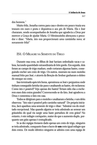 A Infância de Jesus
                                                                       317

dos homens.”
    Muito feliz, Jonatha correu para casa e dentro em pouco trazia seu
tesouro em ouro e prata e depositou-o aos pés de Maria. Ela e José
choraram, sendo acompanhados de Jonatha que agradecia a Deus por
merecer a Graça de ajudar Maria. O Meninozinho abençoou o pesca-
dor e disse: “Maria, isto nos proporcionará uma camisinha nova; sê
novamente feliz!”



    251. O MILAGRE NA SEMENTE DO TRIGO

      Durante essa cena, os filhos de José haviam ordenhado vacas e ca-
bras, lucrando quantidade extraordinária de leite gordo. Em seguida, dois
foram ao campo de trigo maduro, onde cortaram algumas hastes, conse-
guindo encher um cesto de trigo. Os outros, moeram-no num moinho
manual feito por José, e através da Benção do Senhor ganharam o dobro
do estoque no cesto.
      Isso terminado após três horas, aproximou-se José e perguntou onde
tinham conseguido farinha tão pura e analisando as hastes, ele exclamou:
Como isto é possível? Vejo apenas dez hastes! Teriam sido elas a enche-
rem esses dois cestos grandes? Convencendo-se do fato, José agradeceu a
Deus e comentou o fato em casa.
      Todos se dirigiram para o moinho e analisaram a farinha, e um deles
observou: “Isto não é possível pelo caminho natural!” De própria inicia-
tiva, Jacó apanhou uma semente de trigo e disse: “Admirai-vos do resul-
tado excepcional. Mas quando alguém se teria admirado ao semear um
grãozinho do qual via surgir uma haste portadora de cem grãos? No
entanto, é este milagre corriqueiro, maior do que o aumento duplo, por-
quanto um grão apenas é centuplicado.
      Se as dez espigas tivessem dado apenas um cesto de trigo, ninguém
se teria admirado, conquanto fosse o lucro de um cesto igual milagre que
dois cestos. De modo idêntico ninguém se admira com uma espiga de
 