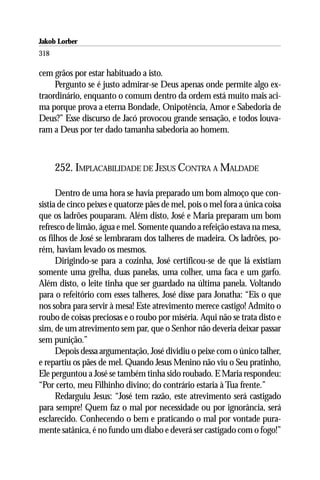 Jakob Lorber
318

cem grãos por estar habituado a isto.
     Pergunto se é justo admirar-se Deus apenas onde permite algo ex-
traordinário, enquanto o comum dentro da ordem está muito mais aci-
ma porque prova a eterna Bondade, Onipotência, Amor e Sabedoria de
Deus?” Esse discurso de Jacó provocou grande sensação, e todos louva-
ram a Deus por ter dado tamanha sabedoria ao homem.



      252. IMPLACABILIDADE DE JESUS CONTRA A MALDADE

      Dentro de uma hora se havia preparado um bom almoço que con-
sistia de cinco peixes e quatorze pães de mel, pois o mel fora a única coisa
que os ladrões pouparam. Além disto, José e Maria preparam um bom
refresco de limão, água e mel. Somente quando a refeição estava na mesa,
os filhos de José se lembraram dos talheres de madeira. Os ladrões, po-
rém, haviam levado os mesmos.
      Dirigindo-se para a cozinha, José certificou-se de que lá existiam
somente uma grelha, duas panelas, uma colher, uma faca e um garfo.
Além disto, o leite tinha que ser guardado na última panela. Voltando
para o refeitório com esses talheres, José disse para Jonatha: “Eis o que
nos sobra para servir à mesa! Este atrevimento merece castigo! Admito o
roubo de coisas preciosas e o roubo por miséria. Aqui não se trata disto e
sim, de um atrevimento sem par, que o Senhor não deveria deixar passar
sem punição.”
      Depois dessa argumentação, José dividiu o peixe com o único talher,
e repartiu os pães de mel. Quando Jesus Menino não viu o Seu pratinho,
Ele perguntou a José se também tinha sido roubado. E Maria respondeu:
“Por certo, meu Filhinho divino; do contrário estaria à Tua frente.”
      Redarguiu Jesus: “José tem razão, este atrevimento será castigado
para sempre! Quem faz o mal por necessidade ou por ignorância, será
esclarecido. Conhecendo o bem e praticando o mal por vontade pura-
mente satânica, é no fundo um diabo e deverá ser castigado com o fogo!”
 