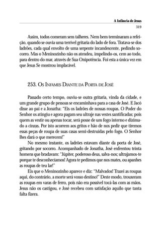 A Infância de Jesus
                                                                        319

     Assim, todos comeram sem talheres. Nem bem terminaram a refei-
ção, quando se ouvia uma terrível gritaria do lado de fora. Tratava-se dos
ladrões, cada qual envolto de uma serpente incandescente, pedindo so-
corro. Mas o Meninozinho não os atendeu, impelindo-os, cem ao todo,
para dentro do mar, através de Sua Onipotência. Foi esta a única vez em
que Jesus Se mostrou implacável.



    253. OS INFAMES DIANTE DA PORTA DE JOSÉ

     Passado certo tempo, ouviu-se outra gritaria, vinda da cidade, e
um grande grupo de pessoas se encaminhava para a casa de José. E Jacó
disse ao pai e a Jonatha: “Eis os ladrões de nossas roupas. O Poder do
Senhor os atingiu e agora pagam seu ultraje nas vestes santificadas; pois
quem as vestir ou apenas tocar, será posse de um fogo interno e dizima-
do a cinzas. Por isto acorrem aos gritos e hão de nos pedir que tiremos
essas peças de roupa de suas casas semi-destruídas pelo fogo. O Senhor
lhes dará o que merecem!”
     No mesmo instante, os ladrões estavam diante da porta de José,
gritando por socorro. Acompanhado de Jonatha, José enfrentou trinta
homens que bradavam: “Júpiter, poderoso deus, salva-nos; ultrajamos-te
porque te desconhecíamos! Agora te pedimos que nos mates, ou apanhes
as roupas de teu lar!”
     Eis que o Meninozinho aparece e diz: “Malvados! Trazei as roupas
aqui, do contrário, a morte será vosso destino!” Deste modo, trouxeram
as roupas em varas de ferro, pois não era possível tocá-las com as mãos.
Jesus não os castigou, e José recebeu com satisfação aquilo que tanta
falta fizera.
 