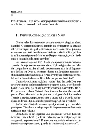 Jakob Lorber
32

José a Jerusalém. Desse modo, os empregados de confiança se dirigiram à
casa de José, encontrando positivada a denúncia.



     11. PRISÃO E CONDENAÇÃO DE JOSÉ E MARIA

      O mais velho dos empregados do sumo-sacerdote dirigiu-se a José,
dizendo: “O Templo nos enviou a fim de nos certificarmos da situação
referente à virgem da qual se fizeram os piores comentários junto ao
sumo-sacerdote. Infelizmente vemos confirmada a triste notícia; por isso
te pedimos nos sigas com Maria para o Templo, sem reação, onde hás de
ouvir o julgamento do sumo-sacerdote.”
      Sem a menor objeção, José e Maria acompanharam os enviados do
Templo. Lá chegando, o sumo-sacerdote se dirigiu à virgem dizendo: “Ma-
ria, por que fizeste isto, humilhando tão gravemente a tua alma? Esqueces-
te o Senhor, teu Deus, tu que foste educada no Santíssimo, recebeste o
alimento diário da mão do anjo e ouviste sempre seus cânticos de louvor,
brincaste e dançaste diante de Deus! Fala, por que nos fizeste isso?”
      Chorando copiosamente, Maria repetiu: “Juro diante de Deus que
sou pura e nunca conheci um homem; pergunta a José, o escolhido de
Deus!” E José jurou que ele era inocente perante ela, o sacerdote e Deus.
Eis que aquele replicou: “Não dês falso testemunho, mas fala a verdade
perante Deus. Afirmo-te que te apossaste da virgem, não informando o
Templo a respeito, tampouco curvaste a cabeça sob a Mão do eterna-
mente Poderoso a fim de que abençoasse tua prole! Fala a verdade!”
      José se calou diante de tamanha injustiça, de sorte que o sacerdote
prosseguiu: “Devolve-nos a virgem que foi tão pura como o sol nascente
na manhã mais radiante!”
      Debulhando-se em lágrimas, José exclamou: “Senhor, Deus de
Abraham, Isaac e Jacob, que fiz eu, pobre ancião, de mal para que me
castigues tão impiedosamente? Tira-me do mundo; é duro demais supor-
tar esse vexame perante todos, quando fui sempre um justo perante Ti.
 