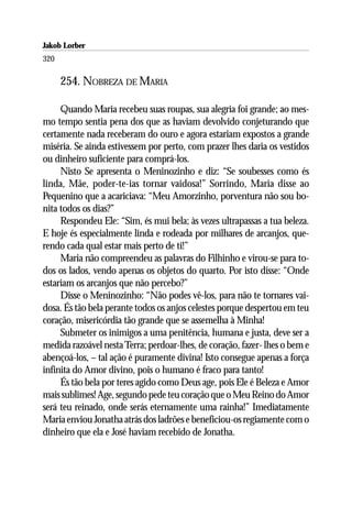 Jakob Lorber
320

      254. NOBREZA DE MARIA

     Quando Maria recebeu suas roupas, sua alegria foi grande; ao mes-
mo tempo sentia pena dos que as haviam devolvido conjeturando que
certamente nada receberam do ouro e agora estariam expostos a grande
miséria. Se ainda estivessem por perto, com prazer lhes daria os vestidos
ou dinheiro suficiente para comprá-los.
     Nisto Se apresenta o Meninozinho e diz: “Se soubesses como és
linda, Mãe, poder-te-ias tornar vaidosa!” Sorrindo, Maria disse ao
Pequenino que a acariciava: “Meu Amorzinho, porventura não sou bo-
nita todos os dias?”
     Respondeu Ele: “Sim, és mui bela; às vezes ultrapassas a tua beleza.
E hoje és especialmente linda e rodeada por milhares de arcanjos, que-
rendo cada qual estar mais perto de ti!”
     Maria não compreendeu as palavras do Filhinho e virou-se para to-
dos os lados, vendo apenas os objetos do quarto. Por isto disse: “Onde
estariam os arcanjos que não percebo?”
     Disse o Meninozinho: “Não podes vê-los, para não te tornares vai-
dosa. És tão bela perante todos os anjos celestes porque despertou em teu
coração, misericórdia tão grande que se assemelha à Minha!
     Submeter os inimigos a uma penitência, humana e justa, deve ser a
medida razoável nesta Terra; perdoar-lhes, de coração, fazer- lhes o bem e
abençoá-los, – tal ação é puramente divina! Isto consegue apenas a força
infinita do Amor divino, pois o humano é fraco para tanto!
     És tão bela por teres agido como Deus age, pois Ele é Beleza e Amor
mais sublimes! Age, segundo pede teu coração que o Meu Reino do Amor
será teu reinado, onde serás eternamente uma rainha!” Imediatamente
Maria enviou Jonatha atrás dos ladrões e beneficiou-os regiamente com o
dinheiro que ela e José haviam recebido de Jonatha.
 
