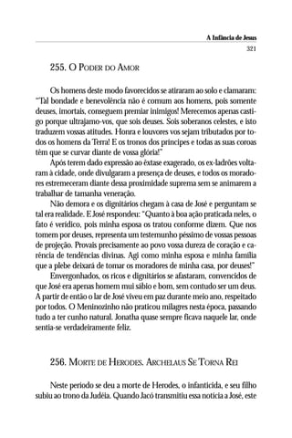 A Infância de Jesus
                                                                        321

    255. O PODER DO AMOR

      Os homens deste modo favorecidos se atiraram ao solo e clamaram:
“Tal bondade e benevolência não é comum aos homens, pois somente
deuses, imortais, conseguem premiar inimigos! Merecemos apenas casti-
go porque ultrajamo-vos, que sois deuses. Sois soberanos celestes, e isto
traduzem vossas atitudes. Honra e louvores vos sejam tributados por to-
dos os homens da Terra! E os tronos dos príncipes e todas as suas coroas
têm que se curvar diante de vossa glória!”
      Após terem dado expressão ao êxtase exagerado, os ex-ladrões volta-
ram à cidade, onde divulgaram a presença de deuses, e todos os morado-
res estremeceram diante dessa proximidade suprema sem se animarem a
trabalhar de tamanha veneração.
      Não demora e os dignitários chegam à casa de José e perguntam se
tal era realidade. E José respondeu: “Quanto à boa ação praticada neles, o
fato é verídico, pois minha esposa os tratou conforme dizem. Que nos
tomem por deuses, representa um testemunho péssimo de vossas pessoas
de projeção. Provais precisamente ao povo vossa dureza de coração e ca-
rência de tendências divinas. Agi como minha esposa e minha família
que a plebe deixará de tomar os moradores de minha casa, por deuses!”
      Envergonhados, os ricos e dignitários se afastaram, convencidos de
que José era apenas homem mui sábio e bom, sem contudo ser um deus.
A partir de então o lar de José viveu em paz durante meio ano, respeitado
por todos. O Meninozinho não praticou milagres nesta época, passando
tudo a ter cunho natural. Jonatha quase sempre ficava naquele lar, onde
sentia-se verdadeiramente feliz.



    256. MORTE DE HERODES. ARCHELAUS SE TORNA REI

    Neste período se deu a morte de Herodes, o infanticida, e seu filho
subiu ao trono da Judéia. Quando Jacó transmitiu essa notícia a José, este
 