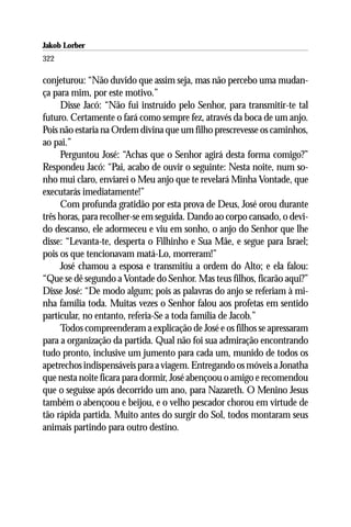 Jakob Lorber
322

conjeturou: “Não duvido que assim seja, mas não percebo uma mudan-
ça para mim, por este motivo.”
      Disse Jacó: “Não fui instruído pelo Senhor, para transmitir-te tal
futuro. Certamente o fará como sempre fez, através da boca de um anjo.
Pois não estaria na Ordem divina que um filho prescrevesse os caminhos,
ao pai.”
      Perguntou José: “Achas que o Senhor agirá desta forma comigo?”
Respondeu Jacó: “Pai, acabo de ouvir o seguinte: Nesta noite, num so-
nho mui claro, enviarei o Meu anjo que te revelará Minha Vontade, que
executarás imediatamente!”
      Com profunda gratidão por esta prova de Deus, José orou durante
três horas, para recolher-se em seguida. Dando ao corpo cansado, o devi-
do descanso, ele adormeceu e viu em sonho, o anjo do Senhor que lhe
disse: “Levanta-te, desperta o Filhinho e Sua Mãe, e segue para Israel;
pois os que tencionavam matá-Lo, morreram!”
      José chamou a esposa e transmitiu a ordem do Alto; e ela falou:
“Que se dê segundo a Vontade do Senhor. Mas teus filhos, ficarão aqui?”
Disse José: “De modo algum; pois as palavras do anjo se referiam à mi-
nha família toda. Muitas vezes o Senhor falou aos profetas em sentido
particular, no entanto, referia-Se a toda família de Jacob.”
      Todos compreenderam a explicação de José e os filhos se apressaram
para a organização da partida. Qual não foi sua admiração encontrando
tudo pronto, inclusive um jumento para cada um, munido de todos os
apetrechos indispensáveis para a viagem. Entregando os móveis a Jonatha
que nesta noite ficara para dormir, José abençoou o amigo e recomendou
que o seguisse após decorrido um ano, para Nazareth. O Menino Jesus
também o abençoou e beijou, e o velho pescador chorou em virtude de
tão rápida partida. Muito antes do surgir do Sol, todos montaram seus
animais partindo para outro destino.
 