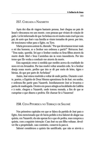 A Infância de Jesus
                                                                         323

    257. CHEGADA A NAZARETH

      Após dez dias de viagem bastante penosa, José chegou ao país de
Israel e descansou em um monte, com pessoas que viviam de criação de
gado. Lá foi informado de que Archelaus era rei muito mais cruel que seu
pai, de sorte que José e sua família se viram tomados de pavor, por isto,
ele tencionava voltar para o Egito, ou Tyro.
      Maria procurava animá-lo, dizendo: “Por que deveríamos temer mais
o rei dos homens, se o Senhor nos ordenou a partir?” Retrucou José:
“Tens razão, querida. Sei que o Senhor conduz os Seus filhos através da
morte desde Abel e Seus Caminhos são às vezes insondáveis. Por isto
temo que Ele venha a conduzir-me através da morte.
      Esta suposição cresce à medida que medito acerca da crueldade do
novo rei em Jerusalém. Por isso resolvi voltar amanhã cedo. Se o Senhor
deseja nossa morte, prefiro que isto se dê por meio de leões, tigres e
hienas, do que por parte de Archelaus!”
      Assim, José estava resolvido a voltar de onde partira. Durante a noi-
te, porém, o Espírito de Deus Mesmo aproximou-Se de José, em sonho,
e ordenou-lhe partir para Nazareth. Imediatamente José se levantou e
partiu de madrugada. Dentro em pouco atingia as localidades da Galiléia
e à noite, chegava a Nazareth, onde tomou morada, a fim de que se
cumprisse o que dissera o profeta: Ele chamar-Se-á Nazareno!



    258. CENA PITORESCA NO TERRAÇO DE SALOMÉ

     Nos primeiros capítulos em que se falava da partida de José para o
Egito, fora mencionado que ele havia pedido à rica Salomé de alugar sua
quinta, em Nazareth; ela não apenas fez o que ele pedira, mas comprou a
quinta, com a seguinte intenção: Caso José ou um filho voltasse, devol-
ver-lhe a propriedade, caso contrário, conservá-la para si.
     Salomé considerava a quinta tão santificada, que não se atrevia a
 