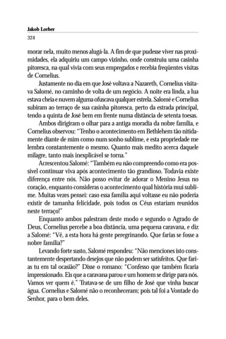 Jakob Lorber
324

morar nela, muito menos alugá-la. A fim de que pudesse viver nas proxi-
midades, ela adquiriu um campo vizinho, onde construiu uma casinha
pitoresca, na qual vivia com seus empregados e recebia freqüentes visitas
de Cornelius.
     Justamente no dia em que José voltava a Nazareth, Cornelius visita-
va Salomé, no caminho de volta de um negócio. A noite era linda, a lua
estava cheia e nuvem alguma ofuscava qualquer estrela. Salomé e Cornelius
subiram ao terraço de sua casinha pitoresca, perto da estrada principal,
tendo a quinta de José bem em frente numa distância de setenta toesas.
     Ambos dirigiram o olhar para a antiga moradia da nobre família, e
Cornelius observou: “Tenho o acontecimento em Bethlehem tão nitida-
mente diante de mim como num sonho sublime, e esta propriedade me
lembra constantemente o mesmo. Quanto mais medito acerca daquele
milagre, tanto mais inexplicável se torna.”
     Acrescentou Salomé: “Também eu não compreendo como era pos-
sível continuar viva após acontecimento tão grandioso. Todavia existe
diferença entre nós. Não posso evitar de adorar o Menino Jesus no
coração, enquanto consideras o acontecimento qual história mui subli-
me. Muitas vezes pensei: caso essa família aqui voltasse eu não poderia
existir de tamanha felicidade, pois todos os Céus estariam reunidos
neste terraço!”
     Enquanto ambos palestram deste modo e segundo o Agrado de
Deus, Cornelius percebe a boa distância, uma pequena caravana, e diz
a Salomé: “Vê, a esta hora há gente peregrinando. Que farias se fosse a
nobre família?”
     Levando forte susto, Salomé respondeu: “Não menciones isto cons-
tantemente despertando desejos que não podem ser satisfeitos. Que fari-
as tu em tal ocasião?” Disse o romano: “Confesso que também ficaria
impressionado. Eis que a caravana parou e um homem se dirige para nós.
Vamos ver quem é.” Tratava-se de um filho de José que vinha buscar
água. Cornelius e Salomé não o reconheceram; pois tal foi a Vontade do
Senhor, para o bem deles.
 