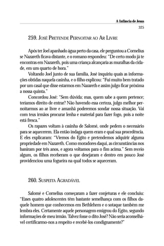 A Infância de Jesus
                                                                        325

    259. JOSÉ PRETENDE PERNOITAR AO AR LIVRE

      Após ter Joel apanhado água perto da casa, ele perguntou a Cornelius
se Nazareth ficava distante, e o romano respondeu: “De certo modo já te
encontras em Nazareth, pois uma criança alcançaria as muralhas da cida-
de, em um quarto de hora.”
      Voltando Joel junto de sua família, José inquiriu quais as informa-
ções obtidas naquela casinha, e o filho explicou: “Fui muito bem tratado
por um casal que disse estarmos em Nazareth e assim julgo ficar próxima
a nossa quinta.”
      Concordou José: “Sem dúvida; mas, quem sabe a quem pertence;
teríamos direito de entrar? Não havendo essa certeza, julgo melhor per-
noitarmos ao ar livre e amanhã poderemos sondar nossa situação. Vai
com teus irmãos procurar lenha e material para fazer fogo, pois a noite
está fresca.”
      Os rapazes voltam à casinha de Salomé, onde pedem o necessário
para se aquecerem. Ela então indaga quem eram e qual sua procedência.
E eles explicaram: “Viemos do Egito e pretendemos adquirir alguma
propriedade em Nazareth. Como moradores daqui, as circunstâncias nos
baniram por três anos, e agora voltamos para o fim acima.” Sem receio
algum, os filhos receberam o que desejaram e dentro em pouco José
providenciou uma fogueira na qual todos se aqueceram.



    260. SUSPEITA AGRADÁVEL

     Salomé e Cornelius começaram a fazer conjeturas e ele concluiu:
“Esses quatro adolescentes têm bastante semelhança com os filhos da-
quele homem que conhecemos em Bethlehem e o sotaque também me
lembra eles. Certamente aquele personagem emigrou do Egito, segundo
informações de meu irmão. Talvez fosse o dito José? Não seria aconselhá-
vel certificarmo-nos a respeito e recebê-los condignamente?”
 