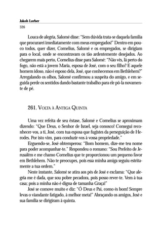 Jakob Lorber
326

     Louca de alegria, Salomé disse: “Sem dúvida trata-se daquela família
que procurarei imediatamente com meus empregados!” Dentro em pou-
co todos, quer dizer, Cornelius, Salomé e os empregados, se dirigiam
para o local, onde se encontravam os tão ardentemente desejados. Ao
chegarem mais perto, Cornelius disse para Salomé: “Não vês, lá perto do
fogo, não está a jovem Maria, esposa de José, com o seu filho? E aquele
homem idoso, não é esposo dela, José, que conhecemos em Bethlehem?”
Arregalando os olhos, Salomé confirmou a suspeita do amigo, e em se-
guida perde os sentidos dando bastante trabalho para ele pô-la novamen-
te de pé.



      261. VOLTA À ANTIGA QUINTA

     Uma vez refeita de seu êxtase, Salomé e Cornelius se aproximam
dizendo: “Que Deus, o Senhor de Israel, seja conosco! Consegui reco-
nhecer-vos, a ti, José, com tua esposa que fugistes da perseguição de He-
rodes. Por isto vim, para conduzir-vos à vossa propriedade.”
     Erguendo-se, José obtemperou: “Bom homem, dize-me teu nome
para poder acompanhar-te.” Respondeu o romano: “Sou Prefeito de Je-
rusalém e me chamo Cornelius que te proporcionou um pequeno favor
em Bethlehem. Não te preocupes, pois essa minha amiga seguiu estrita-
mente a tua ordem.”
     Neste instante, Salomé se atira aos pés de José e exclama: “Que ale-
gria me é dada, que sou pobre pecadora, pois posso rever-te. Vem à tua
casa; pois a minha não é digna de tamanha Graça!”
     José se comove muito e diz: “Ó Deus e Pai, como és bom! Sempre
levas o viandante fatigado, à melhor meta!” Abraçando os amigos, José e
sua família se dirigiram à quinta.
 