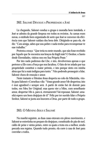 A Infância de Jesus
                                                                        327

    262. SALOMÉ DEVOLVE A PROPRIEDADE A JOSÉ

      Lá chegando, Salomé conduz o grupo à moradia bem instalada, e
José se admira da grande limpeza em todos os recintos. As camas eram
novas, o estábulo bem organizado de sorte que José se convence da efici-
ência com que Salomé cuidara dos bens dele. Dirigindo-se para ela, ele
diz: “Cara amiga, sabes que sou pobre e nada tenho para recompensar-te
esse trabalho.”
      Protesta a moça: “Que teria eu neste mundo, que não fosse recebido
por Aquele que Se encontra nos braços da frágil mãe? O Senhor, o Santo
desde Eternidades, visitou-nos em Sua Própria Posse.”
      Por isto nada podemos dar-Lhe, e sim, devolvermos apenas o que
pertence a Ele com a Força que nos facultou. O fato de ter zelado por tua
propriedade constitui o maior prêmio, e isto porque sinto em minha
alma que fui a mais indigna para tanto.” Não podendo prosseguir a falar,
Salomé chora de emoção e amor.
      Neste instante o Menino Jesus desperta no colo da Mãezinha, vira-
Se para Salomé e Cornelius e diz: “Vosso grande amor Me despertou; isto
é mui agradável e sempre será. A partir de então hei de dormir para
todos, em Meu Ser Original; mas quem vier a Mim, com semelhante
amor, despertar-Me-á, para si, eternamente! Vai repousar, Salomé; ama-
nhã espero um bom desjejum de ti!” Feliz por ter ouvido falar o Próprio
Senhor, Salomé se junta aos louvores a Deus, por parte de todo o grupo.



    263. O MENINO JESUS E SALOMÉ

    Na manhã seguinte, as duas casas estavam em pleno movimento, e
Salomé se entretinha no preparo do desjejum, constituído de pão de mel,
caldo de peixe e vários peixes, entre os quais a truta era a melhor, sendo
pescada nos regatos. Quando tudo pronto, ela corre à casa de José para
convidar a todos.
 