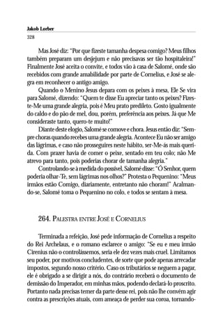 Jakob Lorber
328

     Mas José diz: “Por que fizeste tamanha despesa comigo? Meus filhos
também preparam um desjejum e não precisavas ser tão hospitaleira!”
Finalmente José aceita o convite, e todos vão à casa de Salomé, onde são
recebidos com grande amabilidade por parte de Cornelius, e José se ale-
gra em reconhecer o antigo amigo.
     Quando o Menino Jesus depara com os peixes à mesa, Ele Se vira
para Salomé, dizendo: “Quem te disse Eu apreciar tanto os peixes? Fizes-
te-Me uma grande alegria, pois é Meu prato predileto. Gosto igualmente
do caldo e do pão de mel, dou, porém, preferência aos peixes. Já que Me
consideraste tanto, quero-te muito!”
     Diante deste elogio, Salomé se comove e chora. Jesus então diz: “Sem-
pre choras quando recebes uma grande alegria. Acontece Eu não ser amigo
das lágrimas, e caso não prosseguires neste hábito, ser-Me-ás mais queri-
da. Com prazer havia de comer o peixe, sentado em teu colo; não Me
atrevo para tanto, pois poderias chorar de tamanha alegria.”
     Controlando-se à medida do possível, Salomé disse: “Ó Senhor, quem
poderia olhar-Te, sem lágrimas nos olhos?” Protesta o Pequenino: “Meus
irmãos estão Comigo, diariamente, entretanto não choram!” Acalman-
do-se, Salomé toma o Pequenino no colo, e todos se sentam à mesa.



      264. PALESTRA ENTRE JOSÉ E CORNELIUS

     Terminada a refeição, José pede informação de Cornelius a respeito
do Rei Archelaus, e o romano esclarece o amigo: “Se eu e meu irmão
Cirenius não o controlássemos, seria ele dez vezes mais cruel. Limitamos
seu poder, por motivos concludentes, de sorte que pode apenas arrecadar
impostos, segundo nosso critério. Caso os tributários se neguem a pagar,
ele é obrigado a se dirigir a nós, do contrário receberá o documento de
demissão do Imperador, em minhas mãos, podendo declará-lo proscrito.
Portanto nada precisas temer da parte desse rei, pois não lhe convém agir
contra as prescrições atuais, com ameaça de perder sua coroa, tornando-
 