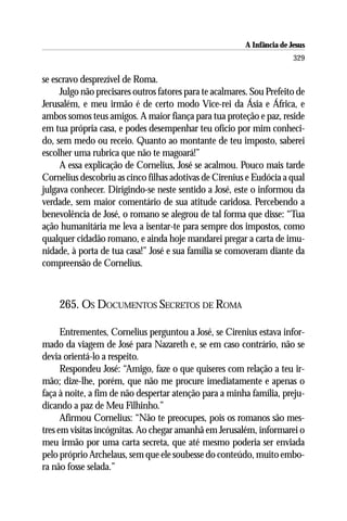 A Infância de Jesus
                                                                         329

se escravo desprezível de Roma.
     Julgo não precisares outros fatores para te acalmares. Sou Prefeito de
Jerusalém, e meu irmão é de certo modo Vice-rei da Ásia e África, e
ambos somos teus amigos. A maior fiança para tua proteção e paz, reside
em tua própria casa, e podes desempenhar teu ofício por mim conheci-
do, sem medo ou receio. Quanto ao montante de teu imposto, saberei
escolher uma rubrica que não te magoará!”
     A essa explicação de Cornelius, José se acalmou. Pouco mais tarde
Cornelius descobriu as cinco filhas adotivas de Cirenius e Eudócia a qual
julgava conhecer. Dirigindo-se neste sentido a José, este o informou da
verdade, sem maior comentário de sua atitude caridosa. Percebendo a
benevolência de José, o romano se alegrou de tal forma que disse: “Tua
ação humanitária me leva a isentar-te para sempre dos impostos, como
qualquer cidadão romano, e ainda hoje mandarei pregar a carta de imu-
nidade, à porta de tua casa!” José e sua família se comoveram diante da
compreensão de Cornelius.



    265. OS DOCUMENTOS SECRETOS DE ROMA

      Entrementes, Cornelius perguntou a José, se Cirenius estava infor-
mado da viagem de José para Nazareth e, se em caso contrário, não se
devia orientá-lo a respeito.
      Respondeu José: “Amigo, faze o que quiseres com relação a teu ir-
mão; dize-lhe, porém, que não me procure imediatamente e apenas o
faça à noite, a fim de não despertar atenção para a minha família, preju-
dicando a paz de Meu Filhinho.”
      Afirmou Cornelius: “Não te preocupes, pois os romanos são mes-
tres em visitas incógnitas. Ao chegar amanhã em Jerusalém, informarei o
meu irmão por uma carta secreta, que até mesmo poderia ser enviada
pelo próprio Archelaus, sem que ele soubesse do conteúdo, muito embo-
ra não fosse selada.”
 