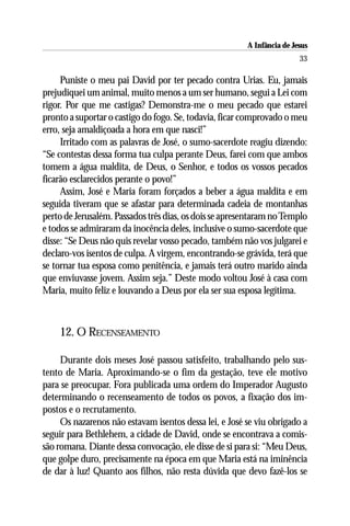A Infância de Jesus
                                                                        33

     Puniste o meu pai David por ter pecado contra Urias. Eu, jamais
prejudiquei um animal, muito menos a um ser humano, segui a Lei com
rigor. Por que me castigas? Demonstra-me o meu pecado que estarei
pronto a suportar o castigo do fogo. Se, todavia, ficar comprovado o meu
erro, seja amaldiçoada a hora em que nasci!”
     Irritado com as palavras de José, o sumo-sacerdote reagiu dizendo:
“Se contestas dessa forma tua culpa perante Deus, farei com que ambos
tomem a água maldita, de Deus, o Senhor, e todos os vossos pecados
ficarão esclarecidos perante o povo!”
     Assim, José e Maria foram forçados a beber a água maldita e em
seguida tiveram que se afastar para determinada cadeia de montanhas
perto de Jerusalém. Passados três dias, os dois se apresentaram no Templo
e todos se admiraram da inocência deles, inclusive o sumo-sacerdote que
disse: “Se Deus não quis revelar vosso pecado, também não vos julgarei e
declaro-vos isentos de culpa. A virgem, encontrando-se grávida, terá que
se tornar tua esposa como penitência, e jamais terá outro marido ainda
que enviuvasse jovem. Assim seja.” Deste modo voltou José à casa com
Maria, muito feliz e louvando a Deus por ela ser sua esposa legítima.



    12. O RECENSEAMENTO

     Durante dois meses José passou satisfeito, trabalhando pelo sus-
tento de Maria. Aproximando-se o fim da gestação, teve ele motivo
para se preocupar. Fora publicada uma ordem do Imperador Augusto
determinando o recenseamento de todos os povos, a fixação dos im-
postos e o recrutamento.
     Os nazarenos não estavam isentos dessa lei, e José se viu obrigado a
seguir para Bethlehem, a cidade de David, onde se encontrava a comis-
são romana. Diante dessa convocação, ele disse de si para si: “Meu Deus,
que golpe duro, precisamente na época em que Maria está na iminência
de dar à luz! Quanto aos filhos, não resta dúvida que devo fazê-los se
 