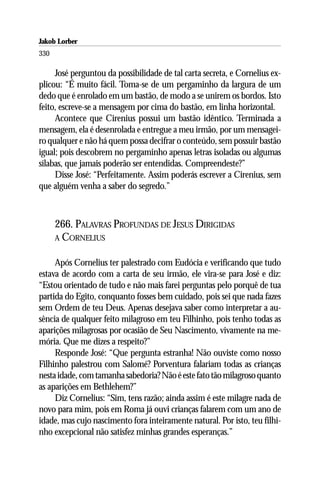 Jakob Lorber
330

     José perguntou da possibilidade de tal carta secreta, e Cornelius ex-
plicou: “É muito fácil. Toma-se de um pergaminho da largura de um
dedo que é enrolado em um bastão, de modo a se unirem os bordos. Isto
feito, escreve-se a mensagem por cima do bastão, em linha horizontal.
     Acontece que Cirenius possui um bastão idêntico. Terminada a
mensagem, ela é desenrolada e entregue a meu irmão, por um mensagei-
ro qualquer e não há quem possa decifrar o conteúdo, sem possuir bastão
igual; pois descobrem no pergaminho apenas letras isoladas ou algumas
sílabas, que jamais poderão ser entendidas. Compreendeste?”
     Disse José: “Perfeitamente. Assim poderás escrever a Cirenius, sem
que alguém venha a saber do segredo.”



      266. PALAVRAS PROFUNDAS DE JESUS DIRIGIDAS
      A CORNELIUS


     Após Cornelius ter palestrado com Eudócia e verificando que tudo
estava de acordo com a carta de seu irmão, ele vira-se para José e diz:
“Estou orientado de tudo e não mais farei perguntas pelo porquê de tua
partida do Egito, conquanto fosses bem cuidado, pois sei que nada fazes
sem Ordem de teu Deus. Apenas desejava saber como interpretar a au-
sência de qualquer feito milagroso em teu Filhinho, pois tenho todas as
aparições milagrosas por ocasião de Seu Nascimento, vivamente na me-
mória. Que me dizes a respeito?”
     Responde José: “Que pergunta estranha! Não ouviste como nosso
Filhinho palestrou com Salomé? Porventura falariam todas as crianças
nesta idade, com tamanha sabedoria? Não é este fato tão milagroso quanto
as aparições em Bethlehem?”
     Diz Cornelius: “Sim, tens razão; ainda assim é este milagre nada de
novo para mim, pois em Roma já ouvi crianças falarem com um ano de
idade, mas cujo nascimento fora inteiramente natural. Por isto, teu filhi-
nho excepcional não satisfez minhas grandes esperanças.”
 