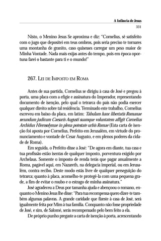 A Infância de Jesus
                                                                       331

    Nisto, o Menino Jesus Se aproxima e diz: “Cornelius, sê satisfeito
com o jugo que depositei em teus ombros, pois seria preciso te tornares
uma montanha de granito, caso quisesses carregar um peso maior de
Minha Vontade. Nada mais exijas antes do tempo, pois em época opor-
tuna farei o bastante para ti e o mundo!”



    267. LEI DE IMPOSTO EM ROMA

     Antes de sua partida, Cornelius se dirigiu à casa de José e pregou à
porta, uma placa com a efígie e assinatura do Imperador, representando
documento de isenção, pelo qual o tetrarca do país não podia exercer
qualquer direito sobre tal residência. Terminado este trabalho, Cornelius
escreveu em baixo da placa, em latim: Tabulam hanc libertatis Romanae
secundum judicum Caesaris Augusti suamque voluntatem affigit Cornelius
Archidux Hierosolymae in plena potestate urbis Romae (Esta carta de isen-
ção foi aposta por Cornelius, Prefeito em Jerusalém, em virtude do pro-
nunciamento e vontade de Cesar Augusto, e em plenos poderes da cida-
de de Roma).
     Em seguida, o Prefeito disse a José: “De agora em diante, tua casa e
tua profissão estão isentas de qualquer imposto, porventura exigido por
Archelaus. Somente o imposto de renda terás que pagar anualmente a
Roma, pagável aqui, em Nazareth, na delegacia imperial, ou em Jerusa-
lém, contra recibo. Deste modo estás livre de qualquer perseguição do
tetrarca; quanto à placa, aconselho-te protegê-la com uma pequena gra-
de, a fim de evitar o roubo e o estrago de minha assinatura.”
     José agradeceu a Deus por tamanha ajuda e abençoou o romano, en-
quanto o Menino Jesus lhe disse: “Para tua recompensa quero dizer-te tam-
bém algumas palavras. A grande caridade que fizeste à casa de José, será
igualmente feita por Mim à tua família. Conquanto não fosse propriedade
de José, e sim, de Salomé, serás recompensado pelo bem feito a ela.
     De próprio punho pregaste a carta de isenção à porta, acrescentando
 
