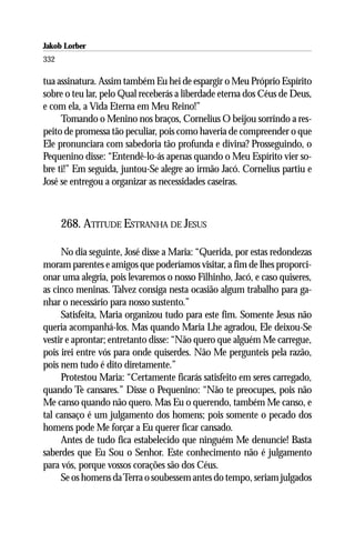 Jakob Lorber
332

tua assinatura. Assim também Eu hei de espargir o Meu Próprio Espírito
sobre o teu lar, pelo Qual receberás a liberdade eterna dos Céus de Deus,
e com ela, a Vida Eterna em Meu Reino!”
     Tomando o Menino nos braços, Cornelius O beijou sorrindo a res-
peito de promessa tão peculiar, pois como haveria de compreender o que
Ele pronunciara com sabedoria tão profunda e divina? Prosseguindo, o
Pequenino disse: “Entendê-lo-ás apenas quando o Meu Espírito vier so-
bre ti!” Em seguida, juntou-Se alegre ao irmão Jacó. Cornelius partiu e
José se entregou a organizar as necessidades caseiras.



      268. ATITUDE ESTRANHA DE JESUS

     No dia seguinte, José disse a Maria: “Querida, por estas redondezas
moram parentes e amigos que poderíamos visitar, a fim de lhes proporci-
onar uma alegria, pois levaremos o nosso Filhinho, Jacó, e caso quiseres,
as cinco meninas. Talvez consiga nesta ocasião algum trabalho para ga-
nhar o necessário para nosso sustento.”
     Satisfeita, Maria organizou tudo para este fim. Somente Jesus não
queria acompanhá-los. Mas quando Maria Lhe agradou, Ele deixou-Se
vestir e aprontar; entretanto disse: “Não quero que alguém Me carregue,
pois irei entre vós para onde quiserdes. Não Me pergunteis pela razão,
pois nem tudo é dito diretamente.”
     Protestou Maria: “Certamente ficarás satisfeito em seres carregado,
quando Te cansares.” Disse o Pequenino: “Não te preocupes, pois não
Me canso quando não quero. Mas Eu o querendo, também Me canso, e
tal cansaço é um julgamento dos homens; pois somente o pecado dos
homens pode Me forçar a Eu querer ficar cansado.
     Antes de tudo fica estabelecido que ninguém Me denuncie! Basta
saberdes que Eu Sou o Senhor. Este conhecimento não é julgamento
para vós, porque vossos corações são dos Céus.
     Se os homens da Terra o soubessem antes do tempo, seriam julgados
 