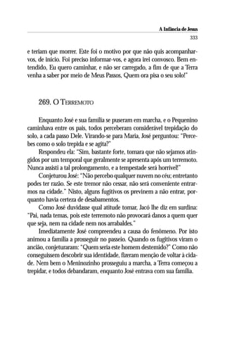 A Infância de Jesus
                                                                      333

e teriam que morrer. Este foi o motivo por que não quis acompanhar-
vos, de início. Foi preciso informar-vos, e agora irei convosco. Bem en-
tendido, Eu quero caminhar, e não ser carregado, a fim de que a Terra
venha a saber por meio de Meus Passos, Quem ora pisa o seu solo!”



    269. O TERREMOTO

     Enquanto José e sua família se puseram em marcha, e o Pequenino
caminhava entre os pais, todos perceberam considerável trepidação do
solo, a cada passo Dele. Virando-se para Maria, José perguntou: “Perce-
bes como o solo trepida e se agita?”
     Respondeu ela: “Sim, bastante forte, tomara que não sejamos atin-
gidos por um temporal que geralmente se apresenta após um terremoto.
Nunca assisti a tal prolongamento, e a tempestade será horrível!”
     Conjeturou José: “Não percebo qualquer nuvem no céu; entretanto
podes ter razão. Se este tremor não cessar, não será conveniente entrar-
mos na cidade.” Nisto, alguns fugitivos os previnem a não entrar, por-
quanto havia certeza de desabamentos.
     Como José duvidasse qual atitude tomar, Jacó lhe diz em surdina:
“Pai, nada temas, pois este terremoto não provocará danos a quem quer
que seja, nem na cidade nem nos arrabaldes.”
     Imediatamente José compreendeu a causa do fenômeno. Por isto
animou a família a prosseguir no passeio. Quando os fugitivos viram o
ancião, conjeturaram: “Quem seria este homem destemido?” Como não
conseguissem descobrir sua identidade, fizeram menção de voltar à cida-
de. Nem bem o Meninozinho prosseguiu a marcha, a Terra começou a
trepidar, e todos debandaram, enquanto José entrava com sua família.
 