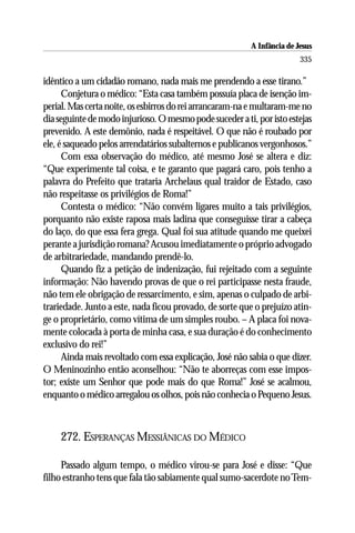 A Infância de Jesus
                                                                         335

idêntico a um cidadão romano, nada mais me prendendo a esse tirano.”
      Conjetura o médico: “Esta casa também possuía placa de isenção im-
perial. Mas certa noite, os esbirros do rei arrancaram-na e multaram-me no
dia seguinte de modo injurioso. O mesmo pode suceder a ti, por isto estejas
prevenido. A este demônio, nada é respeitável. O que não é roubado por
ele, é saqueado pelos arrendatários subalternos e publicanos vergonhosos.”
      Com essa observação do médico, até mesmo José se altera e diz:
“Que experimente tal coisa, e te garanto que pagará caro, pois tenho a
palavra do Prefeito que trataria Archelaus qual traidor de Estado, caso
não respeitasse os privilégios de Roma!”
      Contesta o médico: “Não convém ligares muito a tais privilégios,
porquanto não existe raposa mais ladina que conseguisse tirar a cabeça
do laço, do que essa fera grega. Qual foi sua atitude quando me queixei
perante a jurisdição romana? Acusou imediatamente o próprio advogado
de arbitrariedade, mandando prendê-lo.
      Quando fiz a petição de indenização, fui rejeitado com a seguinte
informação: Não havendo provas de que o rei participasse nesta fraude,
não tem ele obrigação de ressarcimento, e sim, apenas o culpado de arbi-
trariedade. Junto a este, nada ficou provado, de sorte que o prejuízo atin-
ge o proprietário, como vítima de um simples roubo. – A placa foi nova-
mente colocada à porta de minha casa, e sua duração é do conhecimento
exclusivo do rei!”
      Ainda mais revoltado com essa explicação, José não sabia o que dizer.
O Meninozinho então aconselhou: “Não te aborreças com esse impos-
tor; existe um Senhor que pode mais do que Roma!” José se acalmou,
enquanto o médico arregalou os olhos, pois não conhecia o Pequeno Jesus.



    272. ESPERANÇAS MESSIÂNICAS DO MÉDICO

     Passado algum tempo, o médico virou-se para José e disse: “Que
filho estranho tens que fala tão sabiamente qual sumo-sacerdote no Tem-
 