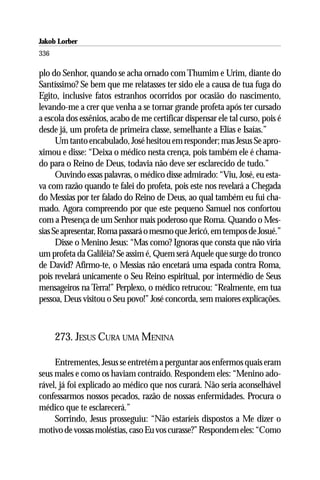 Jakob Lorber
336

plo do Senhor, quando se acha ornado com Thumim e Urim, diante do
Santíssimo? Se bem que me relatasses ter sido ele a causa de tua fuga do
Egito, inclusive fatos estranhos ocorridos por ocasião do nascimento,
levando-me a crer que venha a se tornar grande profeta após ter cursado
a escola dos essênios, acabo de me certificar dispensar ele tal curso, pois é
desde já, um profeta de primeira classe, semelhante a Elias e Isaías.”
      Um tanto encabulado, José hesitou em responder; mas Jesus Se apro-
ximou e disse: “Deixa o médico nesta crença, pois também ele é chama-
do para o Reino de Deus, todavia não deve ser esclarecido de tudo.”
      Ouvindo essas palavras, o médico disse admirado: “Viu, José, eu esta-
va com razão quando te falei do profeta, pois este nos revelará a Chegada
do Messias por ter falado do Reino de Deus, ao qual também eu fui cha-
mado. Agora compreendo por que este pequeno Samuel nos confortou
com a Presença de um Senhor mais poderoso que Roma. Quando o Mes-
sias Se apresentar, Roma passará o mesmo que Jericó, em tempos de Josué.”
      Disse o Menino Jesus: “Mas como? Ignoras que consta que não viria
um profeta da Galiléia? Se assim é, Quem será Aquele que surge do tronco
de David? Afirmo-te, o Messias não encetará uma espada contra Roma,
pois revelará unicamente o Seu Reino espiritual, por intermédio de Seus
mensageiros na Terra!” Perplexo, o médico retrucou: “Realmente, em tua
pessoa, Deus visitou o Seu povo!” José concorda, sem maiores explicações.



      273. JESUS CURA UMA MENINA

     Entrementes, Jesus se entretém a perguntar aos enfermos quais eram
seus males e como os haviam contraído. Respondem eles: “Menino ado-
rável, já foi explicado ao médico que nos curará. Não seria aconselhável
confessarmos nossos pecados, razão de nossas enfermidades. Procura o
médico que te esclarecerá.”
     Sorrindo, Jesus prosseguiu: “Não estaríeis dispostos a Me dizer o
motivo de vossas moléstias, caso Eu vos curasse?” Respondem eles: “Como
 