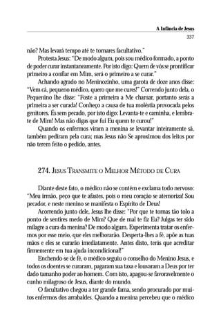 A Infância de Jesus
                                                                        337

não? Mas levará tempo até te tornares facultativo.”
     Protesta Jesus: “De modo algum, pois sou médico formado, a ponto
de poder curar instantaneamente. Por isto digo: Quem de vós se prontificar
primeiro a confiar em Mim, será o primeiro a se curar.”
     Achando agrado no Meninozinho, uma garota de doze anos disse:
“Vem cá, pequeno médico, quero que me cures!” Correndo junto dela, o
Pequenino lhe disse: “Foste a primeira a Me chamar, portanto serás a
primeira a ser curada! Conheço a causa de tua moléstia provocada pelos
genitores. És sem pecado, por isto digo: Levanta-te e caminha, e lembra-
te de Mim! Mas não digas que fui Eu quem te curou!”
     Quando os enfermos viram a menina se levantar inteiramente sã,
também pediram pela cura; mas Jesus não Se aproximou dos leitos por
não terem feito o pedido, antes.



    274. JESUS TRANSMITE O MELHOR MÉTODO DE CURA

     Diante deste fato, o médico não se contém e exclama todo nervoso:
“Meu irmão, peço que te afastes, pois o meu coração se atemoriza! Sou
pecador, e neste menino se manifesta o Espírito de Deus!
     Acorrendo junto dele, Jesus lhe disse: “Por que te tornas tão tolo a
ponto de sentires medo de Mim? Que de mal te fiz Eu? Julgas ter sido
milagre a cura da menina? De modo algum. Experimenta tratar os enfer-
mos por esse meio, que eles melhorarão. Desperta-lhes a fé, apõe as tuas
mãos e eles se curarão imediatamente. Antes disto, terás que acreditar
firmemente em tua ajuda incondicional!”
     Enchendo-se de fé, o médico seguiu o conselho do Menino Jesus, e
todos os doentes se curaram, pagaram sua taxa e louvaram a Deus por ter
dado tamanho poder ao homem. Com isto, apagou-se favoravelmente o
cunho milagroso de Jesus, diante do mundo.
     O facultativo chegou a ter grande fama, sendo procurado por mui-
tos enfermos dos arrabaldes. Quando a menina percebeu que o médico
 