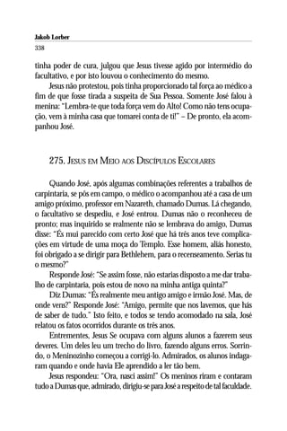 Jakob Lorber
338

tinha poder de cura, julgou que Jesus tivesse agido por intermédio do
facultativo, e por isto louvou o conhecimento do mesmo.
     Jesus não protestou, pois tinha proporcionado tal força ao médico a
fim de que fosse tirada a suspeita de Sua Pessoa. Somente José falou à
menina: “Lembra-te que toda força vem do Alto! Como não tens ocupa-
ção, vem à minha casa que tomarei conta de ti!” – De pronto, ela acom-
panhou José.



      275. JESUS EM MEIO AOS DISCÍPULOS ESCOLARES

     Quando José, após algumas combinações referentes a trabalhos de
carpintaria, se pôs em campo, o médico o acompanhou até a casa de um
amigo próximo, professor em Nazareth, chamado Dumas. Lá chegando,
o facultativo se despediu, e José entrou. Dumas não o reconheceu de
pronto; mas inquirido se realmente não se lembrava do amigo, Dumas
disse: “És mui parecido com certo José que há três anos teve complica-
ções em virtude de uma moça do Templo. Esse homem, aliás honesto,
foi obrigado a se dirigir para Bethlehem, para o recenseamento. Serias tu
o mesmo?”
     Responde José: “Se assim fosse, não estarias disposto a me dar traba-
lho de carpintaria, pois estou de novo na minha antiga quinta?”
     Diz Dumas: “És realmente meu antigo amigo e irmão José. Mas, de
onde vens?” Responde José: “Amigo, permite que nos lavemos, que hás
de saber de tudo.” Isto feito, e todos se tendo acomodado na sala, José
relatou os fatos ocorridos durante os três anos.
     Entrementes, Jesus Se ocupava com alguns alunos a fazerem seus
deveres. Um deles leu um trecho do livro, fazendo alguns erros. Sorrin-
do, o Meninozinho começou a corrigi-lo. Admirados, os alunos indaga-
ram quando e onde havia Ele aprendido a ler tão bem.
     Jesus respondeu: “Ora, nasci assim!” Os meninos riram e contaram
tudo a Dumas que, admirado, dirigiu-se para José a respeito de tal faculdade.
 
