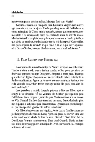 Jakob Lorber
34

inscreverem para o serviço militar. Mas que farei com Maria?
     Sozinha, em casa, ela não pode ficar. Durante a viagem, não saberei
agir quando precisar de ajuda. Ainda que cheguemos até Bethlehem, –
como irei registrá-la? Como minha esposa? Acontece que somente o sumo-
sacerdote e eu sabemos do caso; eu, contando mais de setenta anos e
Maria não tendo completado os quinze, entretanto se achando grávida, –
que dirão os israelitas, eu declarando ser ela minha esposa? Como filha,
não posso registrá-la, sabendo-se que não o é. Já sei o que fazer: aguarda-
rei o Dia do Senhor, e o que Ele determinar, será o melhor! Amém.”



     13. FELIZ PARTIDA PARA BETHLEHEM

     No mesmo dia, um velho amigo de Nazareth visitou José e lhe disse:
“Irmão, é deste modo que o Senhor conduz o Seu povo por cima de
desertos e estepes; e os que O seguem, chegarão à meta justa. Tivemos
que sofrer no Egito, choramos sob as correntes de Babel, entretanto o
Senhor nos libertou. Agora, os romanos nos enviaram suas águias, e isto
é da Vontade do Senhor; temos que agir como Ele quer, pois sabe do
motivo de tudo.”
     José percebeu o sentido daquelas palavras e disse aos filhos, após o
amigo o ter deixado: “É da Vontade do Senhor que sigamos para
Bethlehem. Joses, prepara o jumento para Maria usando a sela de encos-
to. Vós, Samuel, Simão e Jacó trazei no carrinho, frutos duráveis, pão,
mel e queijo, o suficiente para duas semanas. Ignoramos o que nos espe-
ra, por isto apanhai igualmente fraldas e ataduras.”
     Os filhos obedeceram; em seguida, José e toda a família caíram de
joelhos pedindo a bênção de Deus. Após essa prece de louvor, uma voz
se fez ouvir como vinda de fora de casa, dizendo: “José, filho fiel de
David, que fora um homem como Deus quis! Quando David enfren-
tou a luta contra o gigante, um anjo de Deus estava com ele, e teu pai
se tornou vitorioso.
 