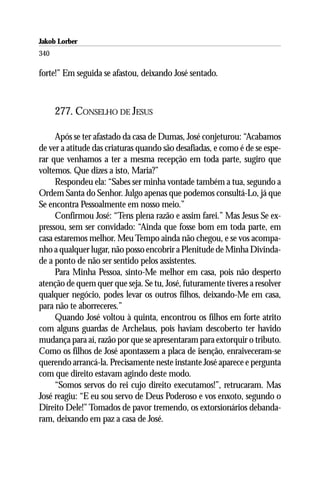 Jakob Lorber
340

forte!” Em seguida se afastou, deixando José sentado.



      277. CONSELHO DE JESUS

     Após se ter afastado da casa de Dumas, José conjeturou: “Acabamos
de ver a atitude das criaturas quando são desafiadas, e como é de se espe-
rar que venhamos a ter a mesma recepção em toda parte, sugiro que
voltemos. Que dizes a isto, Maria?”
     Respondeu ela: “Sabes ser minha vontade também a tua, segundo a
Ordem Santa do Senhor. Julgo apenas que podemos consultá-Lo, já que
Se encontra Pessoalmente em nosso meio.”
     Confirmou José: “Tens plena razão e assim farei.” Mas Jesus Se ex-
pressou, sem ser convidado: “Ainda que fosse bom em toda parte, em
casa estaremos melhor. Meu Tempo ainda não chegou, e se vos acompa-
nho a qualquer lugar, não posso encobrir a Plenitude de Minha Divinda-
de a ponto de não ser sentido pelos assistentes.
     Para Minha Pessoa, sinto-Me melhor em casa, pois não desperto
atenção de quem quer que seja. Se tu, José, futuramente tiveres a resolver
qualquer negócio, podes levar os outros filhos, deixando-Me em casa,
para não te aborreceres.”
     Quando José voltou à quinta, encontrou os filhos em forte atrito
com alguns guardas de Archelaus, pois haviam descoberto ter havido
mudança para aí, razão por que se apresentaram para extorquir o tributo.
Como os filhos de José apontassem a placa de isenção, enraiveceram-se
querendo arrancá-la. Precisamente neste instante José aparece e pergunta
com que direito estavam agindo deste modo.
     “Somos servos do rei cujo direito executamos!”, retrucaram. Mas
José reagiu: “E eu sou servo de Deus Poderoso e vos enxoto, segundo o
Direito Dele!” Tomados de pavor tremendo, os extorsionários debanda-
ram, deixando em paz a casa de José.
 