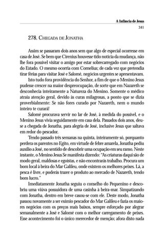 A Infância de Jesus
                                                                         341

    278. CHEGADA DE JONATHA

      Assim se passaram dois anos sem que algo de especial ocorresse em
casa de José. Se bem que Cirenius houvesse tido notícia da mudança, não
lhe fora possível visitar o amigo por estar sobrecarregado com negócios
do Estado. O mesmo ocorria com Cornelius; de cada vez que pretendia
tirar férias para visitar José e Salomé, negócios urgentes se apresentavam.
      Isto tudo fora providência do Senhor, a fim de que o Menino Jesus
pudesse crescer na maior despreocupação, de sorte que em Nazareth se
desconhecia inteiramente a Natureza do Menino. Somente o médico
atraía atenção geral, devido às curas milagrosas, a ponto que se dizia
proverbialmente: Se não fores curado por Nazareth, nem o mundo
inteiro te curará!
      Salomé procurava servir no lar de José, à medida do possível, e o
Menino Jesus vivia seguidamente em casa dela. Passados dois anos, deu-
se a chegada de Jonatha, para alegria de José, inclusive Jesus que saltava
em redor do pescador.
      Tendo passado três semanas na quinta, inteiramente só, porquanto
perdera os parentes no Egito, em virtude de febre amarela, Jonatha pediu
auxílio a José, no sentido de descobrir uma ocupação em seu ramo. Neste
instante, o Menino Jesus Se manifesta dizendo: “As criaturas daqui são de
modo geral, maldosas e egoístas, e não encontrarás trabalho. Procura um
bom local à beira do Mar Galileu, onde existem os melhores peixes. Lá, a
pesca é livre, e poderás trazer o produto ao mercado de Nazareth, tendo
bom lucro.”
      Imediatamente Jonatha seguiu o conselho do Pequenino e desco-
briu uma viúva possuidora de uma casinha à beira-mar. Simpatizando
com Jonatha, dentro em breve casou-se com ele. Deste modo, Jonatha
passou novamente a ser exímio pescador do Mar Galileu e fazia os maio-
res negócios com os preços mais baixos, sempre esforçado por alegrar
semanalmente a José e Salomé com o melhor carregamento de peixes.
Esse acontecimento foi o único merecedor de menção; afora disto nada
 