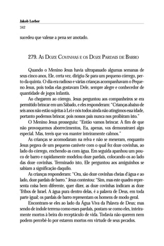 Jakob Lorber
342

sucedeu que valesse a pena ser anotado.



      279. AS DOZE COVINHAS E OS DOZE PARDAIS DE BARRO

      Quando o Menino Jesus havia ultrapassado algumas semanas de
seus cinco anos, Ele, certa vez, dirigiu-Se para um pequeno córrego, per-
to da quinta. O dia era radioso e várias crianças acompanhavam o Peque-
no Jesus, pois todas elas gostavam Dele, sempre alegre e conhecedor de
quantidade de jogos infantis.
      Ao chegarem ao córrego, Jesus perguntou aos companheiros se era
permitido brincar em um Sábado, e eles responderam: “Crianças abaixo de
seis anos não estão sujeitas à Lei e nós todos ainda não atingimos essa idade,
portanto podemos brincar, pois nossos pais nunca nos proibiram isto.”
      O Menino Jesus prosseguiu: “Então vamos brincar. A fim de que
não provoquemos aborrecimentos, Eu, apenas, vos demonstrarei algo
especial. Mas, tereis que vos manter inteiramente calmos.”
      As crianças se acomodaram na relva e não se mexeram, enquanto
Jesus pegava de um pequeno canivete com o qual fez doze covinhas, ao
lado do córrego, enchendo-as com água. Em seguida apanhou um pou-
co de barro e rapidamente modelou doze pardais, colocando-os ao lado
das doze covinhas. Terminado isto, Ele perguntou aos amiguinhos se
sabiam a significação daquilo.
      As crianças responderam: “Ora, são doze covinhas cheias d’água e ao
lado, doze pardais de barro.” Jesus contestou: “Sim, mas este quadro repre-
senta coisa bem diferente, quer dizer, as doze covinhas indicam as doze
Tribos de Israel. A água pura dentro delas, é a palavra de Deus, em toda
parte igual; os pardais de barro representam os homens de modo geral.
      Encontram-se eles ao lado da Água Viva da Palavra de Deus; mas
sendo de índole terrena como esses pardais, postam-se como eles, inteira-
mente mortos à beira do receptáculo de vida. Todavia não querem nem
podem percebê-lo por estarem mortos em virtude de seus pecados.
 