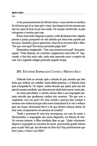 Jakob Lorber
344

     A este pronunciamento do Menino Jesus, o mau menino se atrofiou
de tal forma que só se viam pele e ossos. Sua fraqueza foi tão enorme que
não era capaz de ficar em pé nem andar. De coração entristecido, os pais
carregaram o menino para casa.
     Pouco mais tarde chegaram à quinta, onde declararam José culpado
perante a justiça porquanto ele não admitia que Jesus fosse punido por
esta ação. Quando o juiz se apresentou, Jesus foi ao encontro dele e disse:
“Por que vens aqui? Porventura pretendes julgar-Me?”
     Respondeu o magistrado: “Não, mas somente ao teu pai!” Jesus pros-
seguiu: “Volta depressa, do contrário o julgamento cairá sobre ti!” Apa-
vorado, o Juiz deu meia volta, nada mais querendo ouvir a respeito do
caso. Eis o segundo milagre praticado naquele tempo.



      281. ESTUPIDEZ EMPREGADA CONTRA O MENINO JESUS

     Voltando tudo ao normal, após a retirada do juiz, sucedeu que José
tinha que verificar um trabalho numa aldeia próxima; e o Menino Jesus
quis acompanhá-lo. No trajeto, ambos tiveram que passar pela casa dos
pais do menino atrofiado, que alimentavam ainda forte rancor contra eles.
     Ao serem percebidos, o vizinho raivoso disse a um empregado bas-
tante atrevido que geralmente cuidava dos carneiros: “Eis que vem o
carpinteiro com sua peste! Dá uma corrida e procura fazer tombar o
menino com violência tal que sofra morte instantânea! E se vier o velhaco
para me acusar, demonstrar-lhe-ei a lei que declara crianças abaixo de
doze anos, irresponsáveis em assuntos do mundo!”
     Tendo a promessa de uma boa recompensa, em caso de matar o
Meninozinho, o empregado saiu numa disparada, em direção de José.
No mesmo instante, o filho atrofiado disse ao pai: “Quão velozmente
dispara o empregado ao encontro da morte, provocando grande tristeza
para os pais! Meu pai, não deverias ter feito isto! Vejo perfeitamente que
José é justo, e Santo é seu filho!”
 