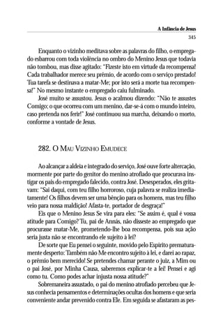 A Infância de Jesus
                                                                          345

     Enquanto o vizinho meditava sobre as palavras do filho, o emprega-
do esbarrou com toda violência no ombro do Menino Jesus que todavia
não tombou, mas disse agitado: “Fizeste isto em virtude da recompensa!
Cada trabalhador merece seu prêmio, de acordo com o serviço prestado!
Tua tarefa se destinava a matar-Me; por isto será a morte tua recompen-
sa!” No mesmo instante o empregado caiu fulminado.
     José muito se assustou. Jesus o acalmou dizendo: “Não te assustes
Comigo; o que ocorreu com um menino, dar-se-á com o mundo inteiro,
caso pretenda nos ferir!” José continuou sua marcha, deixando o morto,
conforme a vontade de Jesus.



     282. O MAU VIZINHO EMUDECE

     Ao alcançar a aldeia e integrado do serviço, José ouve forte altercação,
mormente por parte do genitor do menino atrofiado que procurava ins-
tigar os pais do empregado falecido, contra José. Desesperados, eles grita-
vam: “Sai daqui, com teu filho horroroso, cuja palavra se realiza imedia-
tamente! Os filhos devem ser uma bênção para os homens, mas teu filho
veio para nossa maldição! Afasta-te, portador de desgraça!”
     Eis que o Menino Jesus Se vira para eles: “Se assim é, qual é vossa
atitude para Comigo? Tu, pai de Annás, não disseste ao empregado que
procurasse matar-Me, prometendo-lhe boa recompensa, pois sua ação
seria justa não se encontrando ele sujeito à lei?
     De sorte que Eu pensei o seguinte, movido pelo Espírito prematura-
mente desperto: Também não Me encontro sujeito à lei, e darei ao rapaz,
o prêmio bem merecido! Se pretendes chamar perante o juiz, a Mim ou
o pai José, por Minha Causa, saberemos explicar-te a lei! Pensei e agi
como tu. Como podes achar injusta nossa atitude?”
     Sobremaneira assustado, o pai do menino atrofiado percebeu que Je-
sus conhecia pensamentos e determinações ocultas dos homens e que seria
conveniente andar prevenido contra Ele. Em seguida se afastaram as pes-
 