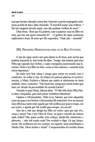 Jakob Lorber
346

soas que haviam clamado contra José. Somente o pai do empregado conti-
nuou ao lado de José e disse chorando: “É mui fácil matar; mas vivificar...?
Por isto ninguém deveria matar, caso não soubesse vivificar de novo!”
     Disse Jesus: “Bem que Eu poderia, caso o quisesse; mas teu filho era
mau, por isto não quero ressuscitá-lo!” – O genitor do rapaz continuou
suplicando a Jesus, de sorte que Ele respondeu: “Hoje não, – amanhã!”



      283. PROMESSA MARAVILHOSA PARA OS DE BOA VONTADE

     O pai do rapaz morto não quis afastar-se de Jesus, pois ouvira que
poderia ressuscitá-lo. José então lhe disse: “Amigo, não insistas, pois meu
Filho age segundo Sua Ordem, e nada conseguirás aumentando tuas la-
múrias. Deita o teu filho no leito, como se fora enfermo, e amanhã terás
novas esperanças.”
     Só então teve José calma e tempo para entrar em acordo com o
construtor. Ao voltar à casa, ele relatou em poucas palavras os aconteci-
mentos, a Maria, Eudócia e Salomé que muito se admiraram de tanta
maldade. Jesus, contestou: “Não façais isto, porquanto teríeis muito que
fazer em virtude da perversidade do mundo inteiro!”
     Virando-se para Maria, Salomé disse: “Ó Mãe feliz deste Filho! Bas-
ta abrir a boquinha, para fazer jorrar verdadeira Sabedoria!”
     Opinou o Meninozinho: “Feliz és tu, Salomé, por teres adquirido
uma casa para o teu Senhor e testemunhas Ele realmente viver na mesma!
Que diferença existe entre aquela que Me acolheu por pouco tempo, em
seu ventre, e aquela que Me acolhe para sempre, em seu lar?
     Que faz a mãe que abriga um filho no ventre, para que seja vivo,
cresça e nasça? Não é isto Obra de Deus, na qual a vontade da criatura
nada realiza? Mas quem acolhe uma criança, dando-lhe tratamento e
alimento, – não vale muito mais? Em verdade te digo: Os que futura-
mente Me acolherem em seu coração, em espírito, serão semelhantes à
Minha Mãe, Meus irmãos e irmãs!” Compenetrados do sentido dessas
 