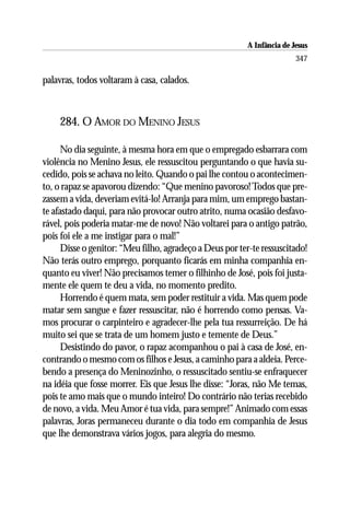 A Infância de Jesus
                                                                         347

palavras, todos voltaram à casa, calados.



    284. O AMOR DO MENINO JESUS

      No dia seguinte, à mesma hora em que o empregado esbarrara com
violência no Menino Jesus, ele ressuscitou perguntando o que havia su-
cedido, pois se achava no leito. Quando o pai lhe contou o acontecimen-
to, o rapaz se apavorou dizendo: “Que menino pavoroso! Todos que pre-
zassem a vida, deveriam evitá-lo! Arranja para mim, um emprego bastan-
te afastado daqui, para não provocar outro atrito, numa ocasião desfavo-
rável, pois poderia matar-me de novo! Não voltarei para o antigo patrão,
pois foi ele a me instigar para o mal!”
      Disse o genitor: “Meu filho, agradeço a Deus por ter-te ressuscitado!
Não terás outro emprego, porquanto ficarás em minha companhia en-
quanto eu viver! Não precisamos temer o filhinho de José, pois foi justa-
mente ele quem te deu a vida, no momento predito.
      Horrendo é quem mata, sem poder restituir a vida. Mas quem pode
matar sem sangue e fazer ressuscitar, não é horrendo como pensas. Va-
mos procurar o carpinteiro e agradecer-lhe pela tua ressurreição. De há
muito sei que se trata de um homem justo e temente de Deus.”
      Desistindo do pavor, o rapaz acompanhou o pai à casa de José, en-
contrando o mesmo com os filhos e Jesus, a caminho para a aldeia. Perce-
bendo a presença do Meninozinho, o ressuscitado sentiu-se enfraquecer
na idéia que fosse morrer. Eis que Jesus lhe disse: “Joras, não Me temas,
pois te amo mais que o mundo inteiro! Do contrário não terias recebido
de novo, a vida. Meu Amor é tua vida, para sempre!” Animado com essas
palavras, Joras permaneceu durante o dia todo em companhia de Jesus
que lhe demonstrava vários jogos, para alegria do mesmo.
 