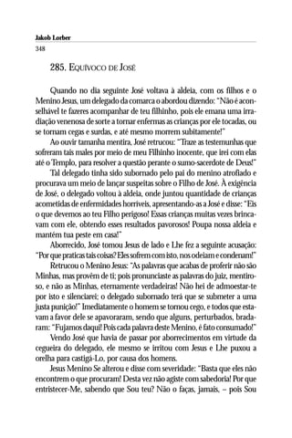 Jakob Lorber
348

      285. EQUÍVOCO DE JOSÉ

     Quando no dia seguinte José voltava à aldeia, com os filhos e o
Menino Jesus, um delegado da comarca o abordou dizendo: “Não é acon-
selhável te fazeres acompanhar de teu filhinho, pois ele emana uma irra-
diação venenosa de sorte a tornar enfermas as crianças por ele tocadas, ou
se tornam cegas e surdas, e até mesmo morrem subitamente!”
     Ao ouvir tamanha mentira, José retrucou: “Traze as testemunhas que
sofreram tais males por meio de meu Filhinho inocente, que irei com elas
até o Templo, para resolver a questão perante o sumo-sacerdote de Deus!”
     Tal delegado tinha sido subornado pelo pai do menino atrofiado e
procurava um meio de lançar suspeitas sobre o Filho de José. À exigência
de José, o delegado voltou à aldeia, onde juntou quantidade de crianças
acometidas de enfermidades horríveis, apresentando-as a José e disse: “Eis
o que devemos ao teu Filho perigoso! Essas crianças muitas vezes brinca-
vam com ele, obtendo esses resultados pavorosos! Poupa nossa aldeia e
mantém tua peste em casa!”
     Aborrecido, José tomou Jesus de lado e Lhe fez a seguinte acusação:
“Por que praticas tais coisas? Eles sofrem com isto, nos odeiam e condenam!”
     Retrucou o Menino Jesus: “As palavras que acabas de proferir não são
Minhas, mas provêm de ti; pois pronunciaste as palavras do juiz, mentiro-
so, e não as Minhas, eternamente verdadeiras! Não hei de admoestar-te
por isto e silenciarei; o delegado subornado terá que se submeter a uma
justa punição!” Imediatamente o homem se tornou cego, e todos que esta-
vam a favor dele se apavoraram, sendo que alguns, perturbados, brada-
ram: “Fujamos daqui! Pois cada palavra deste Menino, é fato consumado!”
     Vendo José que havia de passar por aborrecimentos em virtude da
cegueira do delegado, ele mesmo se irritou com Jesus e Lhe puxou a
orelha para castigá-Lo, por causa dos homens.
     Jesus Menino Se alterou e disse com severidade: “Basta que eles não
encontrem o que procuram! Desta vez não agiste com sabedoria! Por que
entristecer-Me, sabendo que Sou teu? Não o faças, jamais, – pois Sou
 